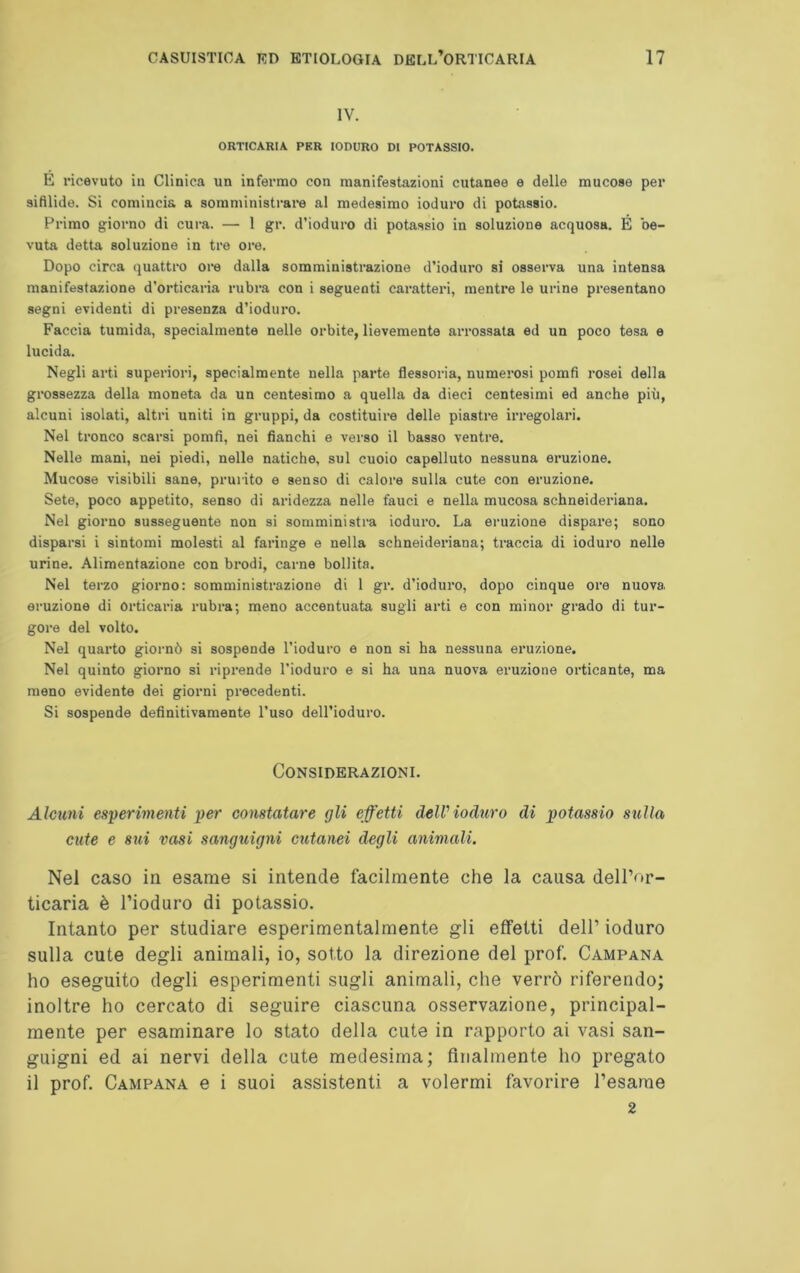 IV. ORTICARIA PER IODURO DI POTASSIO. E ricevuto in Clinica un infermo con manifestazioni cutanee e delle mucose per sifilide. Si comincia a somministrare al medesimo ioduro di potassio. Primo giorno di cura. — 1 gr. d’ioduro di potassio in soluzione acquosa. É be- vuta detta soluzione in tre ore. Dopo circa quattro ore dalla somministrazione d’ioduro si osserva una intensa manifestazione d’orticaria rubra con i seguenti caratteri, mentre le urine presentano segni evidenti di presenza d’ioduro. Faccia tumida, specialmente nelle orbite, lievemente arrossata ed un poco tesa e lucida. Negli arti superiori, specialmente nella parte flessoria, numerosi pomfi rosei della grossezza della moneta da un centesimo a quella da dieci centesimi ed anche più, alcuni isolati, altri uniti in gruppi, da costituire delle piastre irregolari. Nel tronco scarsi pomfi, nei fianchi e verso il basso ventre. Nelle mani, nei piedi, nelle natiche, sul cuoio capelluto nessuna eruzione. Mucose visibili sane, prurito e senso di calore sulla cute con eruzione. Sete, poco appetito, senso di aridezza nelle fauci e nella mucosa schneideriana. Nel giorno susseguente non si somministra ioduro. La eruzione dispare; sono disparsi i sintomi molesti al faringe e nella schneideriana; traccia di ioduro nelle urine. Alimentazione con brodi, carne bollita. Nel terzo giorno: somministrazione di 1 gr. d’ioduro, dopo cinque ore nuova, eruzione di Orticaria rubra; meno accentuata sugli arti e con minor grado di tur- gore del volto. Nel quarto giornò si sospende l’ioduro e non si ha nessuna eruzione. Nel quinto giorno si riprende l’ioduro e si ha una nuova eruzione orticante, ma meno evidente dei giorni precedenti. Si sospende definitivamente l’uso dell’ioduro. Considerazioni. Alcuni esperimenti per constatare gli effetti del-Vioduro di potassio sulla cute e sui vasi sanguigni cutanei degli animali. Nel caso in esame si intende facilmente che la causa dell’or- ticaria è l’ioduro di potassio. Intanto per studiare esperimentalmente gli effetti dell’ ioduro sulla cute degli animali, io, sotto la direzione del prof. Campana ho eseguito degli esperimenti sugli animali, che verrò riferendo; inoltre ho cercato di seguire ciascuna osservazione, principal- mente per esaminare lo stato della cute in rapporto ai vasi san- guigni ed ai nervi della cute medesima; finalmente ho pregato il prof. Campana e i suoi assistenti a volermi favorire l’esame 2