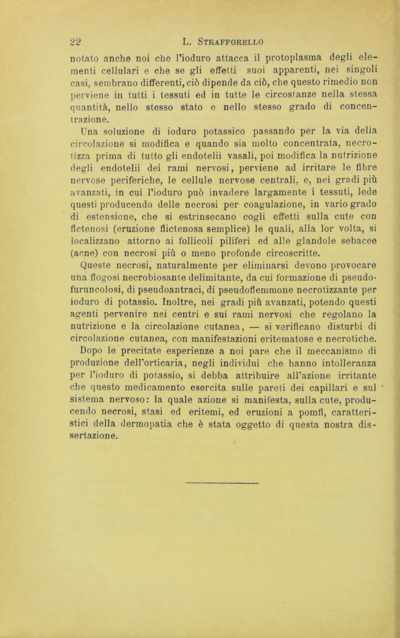 notato anche noi che l’ioduro attacca il protoplasma degli ele- menti cellulari e che se gli effetti suoi apparenti, nei singoli casi, sembrano differenti, ciò dipende da ciò, che questo rimedio non perviene in tutti i tessuti ed in tutte le circostanze nella stessa quantità, nello stesso stato e nello stesso grado di concen- trazione. Una soluzione di ioduro potassico passando per la via delia circolazione si modifica e quando sia molto concentrata, necro- tizza prima di tutto gli endotelii vasali, poi modifica la nutrizione degli endotelii dei rami nervosi, perviene ad irritare le fibre nervose periferiche, le cellule nervose centrali, e, nei gradi più avanzati, in cui l’ioduro può invadere largamente i tessuti, lede questi producendo delle necrosi per coagulazione, in vario grado di estensione, che si estrinsecano cogli effetti sulla cute con flctenosi (eruzione flictenosa semplice) le quali, alla lor volta, si localizzano attorno ai follicoli piliferi ed alle glandole sebacee (acne) con necrosi più o meno profonde circoscritte. Queste necrosi, naturalmente per eliminarsi devono provocare una flogosi necrobiosante delimitante, da cui formazione di pseudo- furuncolosi, di pseudoantraci, di pseudoflemmone necrotizzante per ioduro di potassio. Inoltre, nei gradi più avanzati, potendo questi agenti pervenire nei centri e sui rami nervosi che regolano la nutrizione e la circolazione cutanea, — si verificano disturbi di circolazione cutanea, con manifestazioni eritematose e necrotiche. Dopo le precitate esperienze a noi pare che il meccanismo di produzione dell’orticaria, negli individui che hanno intolleranza per l’ioduro di potassio, si debba attribuire all’azione irritante che questo medicamento esercita sulle pareti dei capillari e sul * sistema nervoso: la quale azione si manifesta, sulla cute, produ- cendo necrosi, stasi ed eritemi, ed eruzioni a pomfi, caratteri- stici della dermopatia che è stata oggetto di questa nostra dis- sertazione.