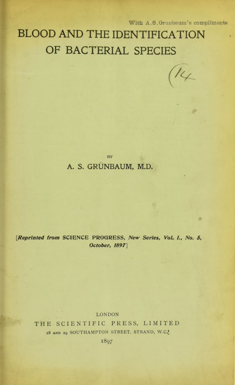 With A.S.Grunbaum’s compliment# BLOOD AND THE IDENTIFICATION OF BACTERIAL SPECIES BY A. S. GRUNBAUM, M.D. [Reprinted from SCIENCE PROGRESS, New Series, Vol. I., No. 5, October, 1897] LONDON THE SCIENTIFIC PRESS, LIMITED 28 and 29 SOUTHAMPTON STREET, STRAND, W.C.* 1897