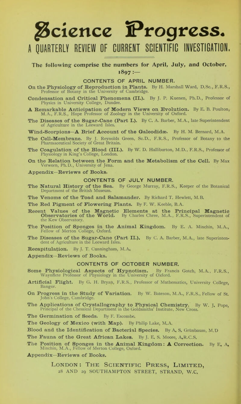 Science Progress. A QUARTERLY REVIEW OF CURRENT SCIENTIFIC INVESTIGATION. The following comprise the numbers for April, July, and October, 1897 :— CONTENTS OF APRIL NUMBER. On the Physiology of Reproduction in Plants. By H. Marshall Ward, D.Sc., F.R.S., Professor of Botany in the University of Cambridge. Condensation and Critical Phenomena (II.). By J. P. Kuenen, Ph.D., Professor of Physics in University College, Dundee. A Remarkable Anticipation of Modern Views on Evolution. By E. B. Poulton, M.A., F.R.S., Hope Professor of Zoology in the University of Oxford. The Diseases of the Sugar-Cane (Part I.). By C. A. Barber, M.A., late Superintendent of Agriculture in the Leeward Isles. Wind-Scorpions—A Brief Account of the Galeodidse. By H. M. Bernard, M.A. The Cell-Membrane. By J. Reynolds Green, Sc.D., F.R.S., Professor of Botany to the Pharmaceutical Society of Great Britain. The Coagulation of the Blood (III.). By W. D. Halliburton, M.D., F.R.S., Professor of Physiology in King’s College, London. On the Relation between the Form and the Metabolism of the Cell. By Max Verworn, Ph.D., University of Jena. Appendix—Reviews of Books. CONTENTS OF JULY NUMBER. The Natural History of the Sea. By George Murray, F.R.S., Keeper of the Botanical Department of the British Museum. The Venoms of the Toad and Salamander. By Richard T. Hewlett, M.B. The Red Pigment of Flowering Plants. By F. W. Keeble, B.A. Recent Values of the Magnetic Elements at the Principal Magnetic Observatories of the World. By Charles Chree, M.A., F.R.S., Superintendent of the Kew Observatory. The Position of Sponges in the Animal Kingdom. By E. A. Minchin, M.A., Fellow of Merton College, Oxford. The Diseases of the Sugar-Cane (Part II.), By C. A. Barber, M.A., late Superinten- dent of Agriculture in the Leeward Isles. Recapitulation. ByJ. T. Cunningham, M.A. Appendix—Reviews of Books. CONTENTS OF OCTOBER NUMBER. Some Physiological Aspects of Hypnotism. By Francis Gotch, M.A., F.R.S., Waynfiete Professor of Physiology in the University of Oxford. Artificial Flight. By G. H. Bryan, F.R.S., Professor of Mathematics, University College, Bangor. On Progress in the Study of Variation. By W. Bateson, M.A., F.R.S., Fellow of St. John’s College, Cambridge. The Applications of Crystallography to Physical Chemistry. By W. J. Pope, Principal of the Chemical Department in the Goldsmiths’ Institute, New Cross. The Germination of Seeds. By F. Escombe. The Geology of Mexico (with Map). By Philip Lake, M.A. Blood and the Identification of Bacterial Species. By A. S. Grtinbaum. M.D The Fauna of the Great African Lakes. By J. E. S. Moore, A.R.C.S. The Position of Sponges in the Animal Kingdom: A Correction. By E. A. Minchin, M.A., fellow of Merton College, Oxford. Appendix—Reviews of Books. London : The Scientific Press, Limited, 28 AND 29 SOUTHAMPTON STREET, STRAND, W.C.