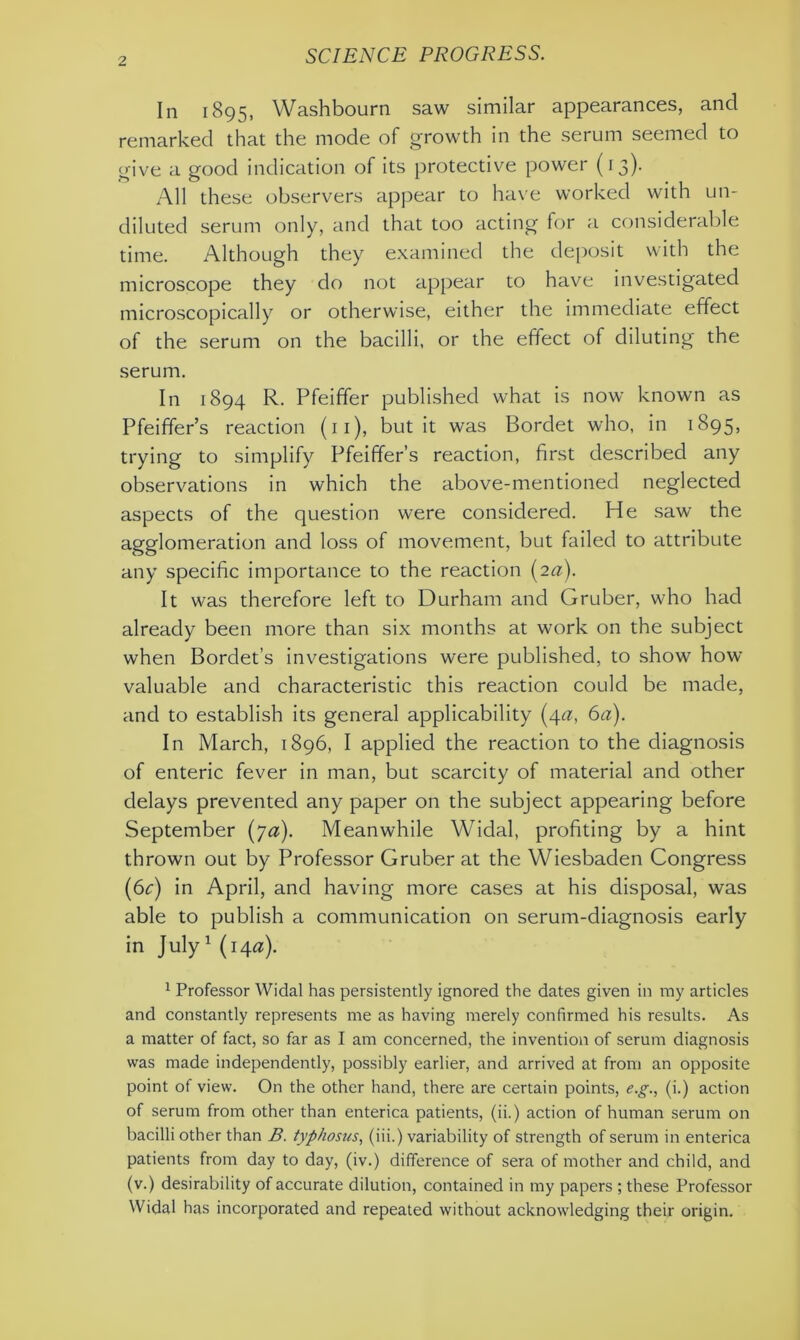 In 1895, Washbourn saw similar appearances, and remarked that the mode of growth in the serum seemed to give a good indication of its protective power (13). All these observers appear to have worked with un- diluted serum only, and that too acting for a considerable time. Although they examined the deposit with the microscope they do not appear to have investigated microscopically or otherwise, either the immediate effect of the serum on the bacilli, or the effect of diluting the serum. In 1894 R. Pfeiffer published what is now known as Pfeiffer’s reaction (11), but it was Bordet who, in 1895, trying to simplify Pfeiffer’s reaction, first described any observations in which the above-mentioned neglected aspects of the question were considered. He saw the agglomeration and loss of movement, but failed to attribute any specific importance to the reaction (2a). It was therefore left to Durham and Gruber, who had already been more than six months at work on the subject when Bordet’s investigations were published, to show how valuable and characteristic this reaction could be made, and to establish its general applicability (4a, 6a). In March, 1896, I applied the reaction to the diagnosis of enteric fever in man, but scarcity of material and other delays prevented any paper on the subject appearing before September (70). Meanwhile Widal, profiting by a hint thrown out by Professor Gruber at the Wiesbaden Congress (6^) in April, and having more cases at his disposal, was able to publish a communication on serum-diagnosis early in July1 (140s). 1 Professor Widal has persistently ignored the dates given in ray articles and constantly represents me as having merely confirmed his results. As a matter of fact, so far as I am concerned, the invention of serum diagnosis was made independently, possibly earlier, and arrived at from an opposite point of view. On the other hand, there are certain points, e.g., (i.) action of serum from other than enterica patients, (ii.) action of human serum on bacilli other than B. typhosus, (iii.) variability of strength of serum in enterica patients from day to day, (iv.) difference of sera of mother and child, and (v.) desirability of accurate dilution, contained in my papers ; these Professor Widal has incorporated and repeated without acknowledging their origin.