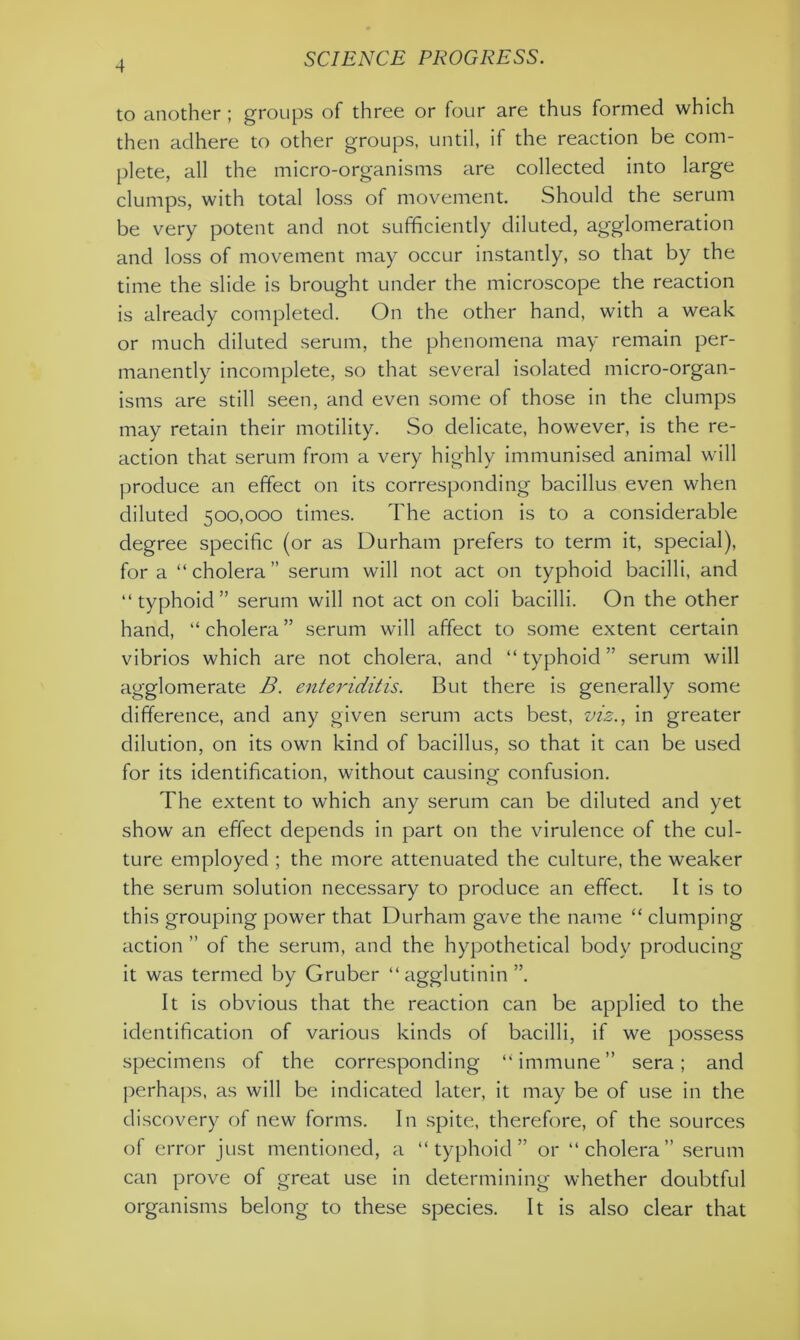 to another ; groups of three or four are thus formed which then adhere to other groups, until, if the reaction be com- plete, all the micro-organisms are collected into large clumps, with total loss of movement. Should the serum be very potent and not sufficiently diluted, agglomeration and loss of movement may occur instantly, so that by the time the slide is brought under the microscope the reaction is already completed. On the other hand, with a weak or much diluted serum, the phenomena may remain per- manently incomplete, so that several isolated micro-organ- isms are still seen, and even some of those in the clumps may retain their motility. So delicate, however, is the re- action that serum from a very highly immunised animal will produce an effect on its corresponding bacillus even when diluted 500,000 times. The action is to a considerable degree specific (or as Durham prefers to term it, special), for a “cholera” serum will not act on typhoid bacilli, and “typhoid” serum will not act on coli bacilli. On the other hand, “ cholera ” serum will affect to some extent certain vibrios which are not cholera, and “typhoid” serum will agglomerate B. enteriditis. But there is generally some difference, and any given serum acts best, viz., in greater dilution, on its own kind of bacillus, so that it can be used for its identification, without causing confusion. The extent to which any serum can be diluted and yet show an effect depends in part on the virulence of the cul- ture employed ; the more attenuated the culture, the weaker the serum solution necessary to produce an effect. It is to this grouping power that Durham gave the name “ clumping action ” of the serum, and the hypothetical body producing it was termed by Gruber “agglutinin”. It is obvious that the reaction can be applied to the identification of various kinds of bacilli, if we possess specimens of the corresponding “immune” sera; and perhaps, as will be indicated later, it may be of use in the discovery of new forms. In spite, therefore, of the sources of error just mentioned, a “typhoid” or “cholera” serum can prove of great use in determining whether doubtful organisms belong to these species. It is also clear that
