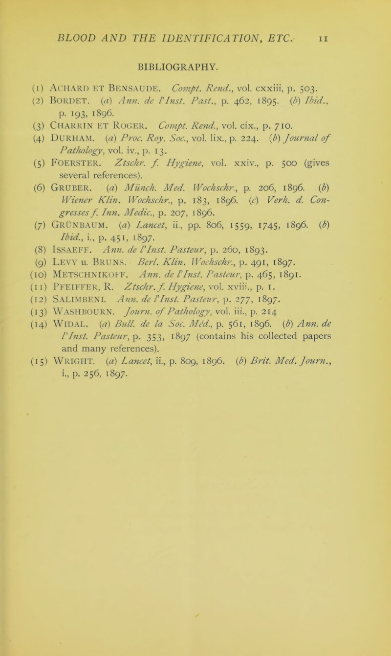 BIBLIOGRAPHY. (1) ACHARD ET BENSAUDE. Compt. Rend., vol. cxxiii, p. 503. (2) BORDET, (a) Ann. de l'Inst. Past., p. 462, 1895. (b) Ibid., p. 193, 1896. (3) CHARRIN ET Roger. Compt. Rend., vol. cix., p. 710. (4) Durham, (a) Proc. Roy. Soc., vol. lix., p. 224. {b) Journal of Pathology, vol. iv., p. 13. (5) FOERSTER. Ztschr. f. Hygiene, vol. xxiv., p. 500 (gives several references). (6) GRUBER. (a) Munch. Med. Wochschr., p. 206, 1896. (b) Wiener Klin. Wochschr., p. 183, 1896. (c) Verb. d. Con- gresses f. Inn. Medic., p. 207, 1896. (7) GRUNBAUM. (a) Lancet, ii., pp. 806, 1559, 1745, 1896. (b) Ibid., i., p. 451, 1897. (8) ISSAEFF. Arm. de l'Inst. Pasteur, p. 260, 1893. (9) Levy u. Bruns. Perl. Klin. Wochschr., p. 491, 1897. (10) MetSCHNIKOFF. Ann. del'Inst. Pasteur, p. 465, 1891. (11) PFEIFFER, R. Ztschr. f. Hygiene, vol. xviii., p. 1. (12) SALIM BEN I. Ann. de l'Inst. Pasteur, p. 277, 1897. (13) WASHBOURN. Journ. of Pathology, vol. iii., p. 214 (14) WlDAL. (<7) Bull, de la Soc. Med., p. 561, 1896. (b) Ann. de Plnst. Pasteur, p. 353, 1897 (contains his collected papers and many references). (15) WRIGHT. (a) Lancet, ii., p. 809, 1896. (b) Brit. Med. Journ., i., p. 256, 1897.