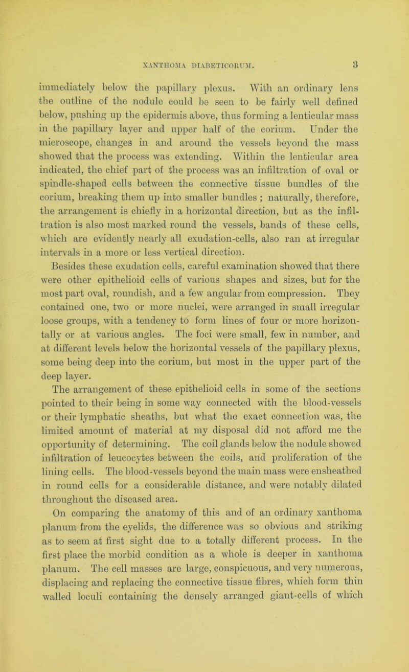 immediately below the papillary plexus. With an ordinary lens the outline of the nodule could be seen to be fairly well defined below, pushing up the epidermis above, thus forming a lenticular mass in the papillary layer and upper half of the corium. Under the microscope, changes in and around the vessels beyond the mass showed that the process was extending. Within the lenticular area indicated, the chief part of the process was an infiltration of oval or spindle-shaped cells between the connective tissue bundles of the corium, breaking them up into smaller bundles ; naturally, therefore, the arrangement is chiefly in a horizontal direction, but as the infil- tration is also most marked round the vessels, bands of these cells, which are evidently nearly all exudation-cells, also ran at irregular intervals in a more or less vertical direction. Besides these exudation cells, careful examination showed that there were other epithelioid cells of various shapes and sizes, but for the most part oval, roundish, and a few angular from compression. They contained one, two or more nuclei, were arranged in small irregular loose groups, with a tendency to form lines of four or more horizon- tally or at various angles. The foci were small, few in number, and at different levels below the horizontal vessels of the papillary plexus, some being deep into the corium, but most in the upper part of the deep layer. The arrangement of these epithelioid cells in some of the sections pointed to their being in some way connected with the blood-vessels or their lymphatic sheaths, but what the exact connection was, the limited amount of material at my disposal did not afford me the opportunity of determining. The coil glands below the nodule showed infiltration of leucocytes between the coils, and proliferation of the lining cells. The blood-vessels beyond the main mass were ensheathed iii round cells for a considerable distance, and were notably dilated throughout the diseased area. On comparing the anatomy of this and of an ordinary xanthoma planum from the eyelids, the difference was so obvious and striking as to seem at first sight due to a totally different process. In the first place the morbid condition as a whole is deeper in xanthoma planum. The cell masses are large, conspicuous, and very numerous, displacing and replacing the connective tissue fibres, which form thin walled loculi containing the densely arranged giant-cells of which