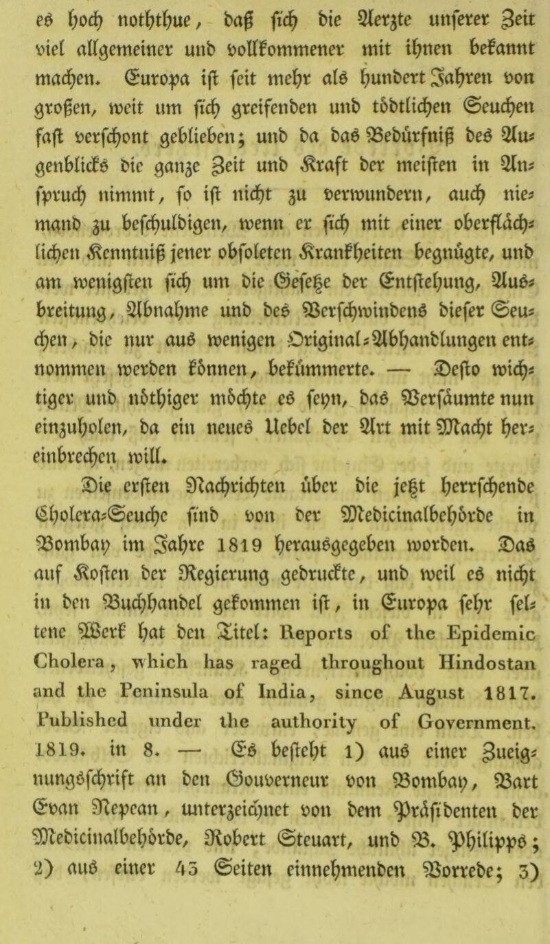 eb fw<b noththue, ba$ fich bie ^lerjte unfern viel allgemeiner unb vollkommener mit ihnen bekannt machen* (Suropa ijk feit mehr alb hunbert Sagten von großen, weit um fid? grcifenbett unb t&btlicfyett ©eueren faffc verfchont geblieben; unb ba bab OSebürftüfi beb %\m genblickb bie gan^e £eit unb Kraft ber meifken in $ln* (prud? nimmt, fo ifk nicht gu verwunbern, aud? nie# manb 31t befcfmlbtgen, wenn er fick? mit einer oberflddjs liefen Kenntnis jener obfoletcn Krankheiten begnügte, unb am wentgjken fich um bie (Gefefe ber (Sntfcehung, 2lub* breitung, Abnahme unb beb Sßcrfcfnvinbenb biefer ©eu* d;en, bie nur aub wenigen Original* Slbhanblungen ent* nommen werben können, bekümmerte» — 2)efko wich* tiger unb nötiger möchte cb fcpn, bab 9Serfüumte nun eingufyolen, ba ein neueb Hebel ber 2lrt mit %Rad)t her* einbrechen will» Sie erfken 9^acf?vid?ten über bie je|t l;errfd)enbe (Sholeraf©euchc fi'nb von ber SDlebicinalbehörbe in 33ombat; im £sahre 1819 heraubgegeben worben» £)ab auf Kojken ber Oiegierung gebrückte, unb weil eb nicht in ben $3ud;hanbel gekommen ijl, in Europa fel;r fei? tenc 3Berk hat ben titelt Reports of the Epidemie Cholera, which has raged throughout Hindostan and the Peninsula of India, since August 1817. Published under the authority of Government. 1819» in 8» — (Sb befieht 1) aub einer gueig* nungbfehrift an bett (Gouverneur von 83ombap, $3art ©van Stepean, unterzeichnet von bem greift benten ber Oftebicinalbebörbe, Olobert ©teuart, unb $3. ^phtfippb s* ♦