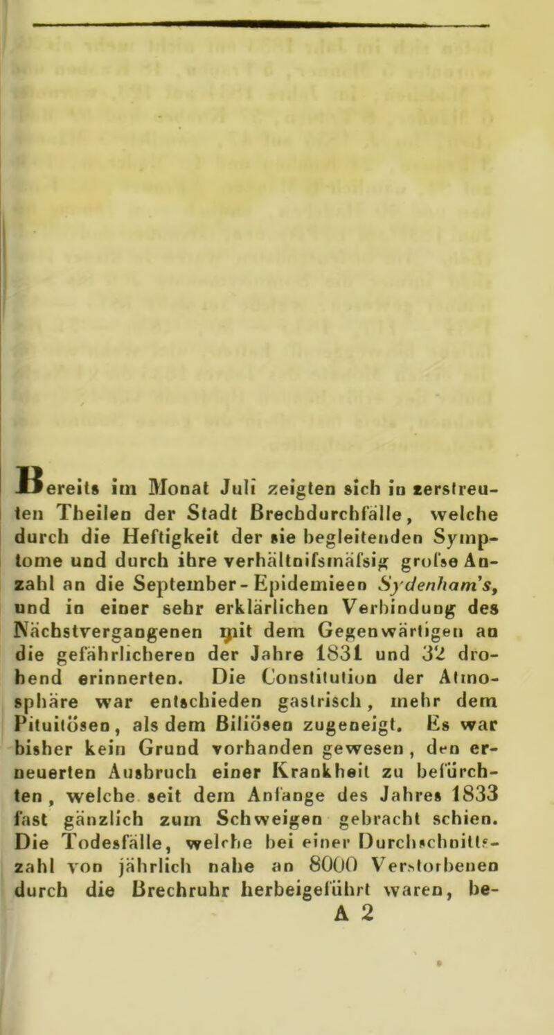 ten Theilen der Stadt Brechdurchfälle, welche durch die Heftigkeit der »ie begleitenden Symp- tome und durch ihre verhältnifsinäfsig grol'se An- zahl an die September - Epideinieen Syden/iam’s, und in einer sehr erklärlichen Verbindung des Nächstvergangenen giit dem Gegenwärtigeu an die gefährlicheren der Jahre 1831 und 32 dro- hend erinnerten. Die Constitution der Atmo- sphäre war entschieden gastrisch, mehr dem Pituitösen, als dem Biliösen zugeneigt. Es war bisher kein Grund vorhanden gewesen , den er- neuerten Ausbruch einer Krankheit zu befürch- ten, welche seit dem Anfänge des Jahres 1833 fast gänzlich zum Schweigen gebracht schien. Die Todesfälle, welche bei einer Durchschnitts- zahl von jährlich nahe an 8000 Verstorbenen durch die Brechruhr lierbeigelührt waren, be- A 2