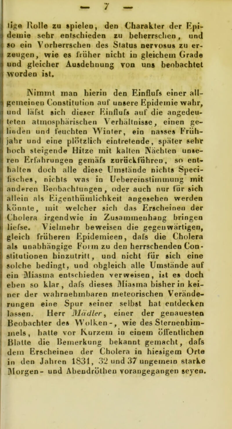 iilge Holle zu spielen, den Charakter der Epi- demie sehr entschieden zu beherrschen, und so ein Vorherrschen des Status nervosus zu er- zeugen, wie es früher nicht in gleichem Grade und gleicher Ausdehnung von uns beobachtet worden ist. Nimmt inan hierin den Einflufs einer all- gemeinen Constitution auf unsere Epidemie wahr, und läfst sich dieser Einllul's auf die angedeu- teten atmosphärischen Verhältnisse, einen ge- linden und feuchten Winter, ein nasses Früh- i jahr und eine plötzlich eintrelende, später sehr Ihoch steigende Hitze mit kalten Nächten unse- ren Erfahrungen gemafs zurückführen, so ent- halten doch alle diese Umstände nichts Speci- lisches, nichts was in Uebereinslimmung mit anderen Beobachtungen, oder auch nur für sich allein als Eigenlhiimlichkeit angesehen werden könnte, mit welcher sich das Erscheinen der Cholera irgendwie in Zusammenhang bringen liefse. Vielmehr beweisen die gegenwärtigen, gleich früheren Epidemieen, dafs die Cholera als unabhängige Form zu den herrschenden Con- stitutionen hinzutritt, und nicht für sich eine solche bedingt, und obgleich alle Umstände auf eiu Miasma entschieden verweisen, ist es doch eben so klar, dafs dieses Miasma bisher in kei- i ner der wahrnehmbaren meteorischen Verände- rungen eine Spur seiner seihst hat entdecken lassen. Herr Mädler, einer der genauesten Beobachter des Wolken-, wie des Sternenhim- mels , halte vor Kurzem in einem öffentlichen Blatte die Bemerkung bekannt gemacht, dafs dem Erscheinen der Cholera in hiesigem Orte in den Jahren 1831, 32 und 37 ungemein starke Morgen- und Aheudrülheu vorangegangen seyen.