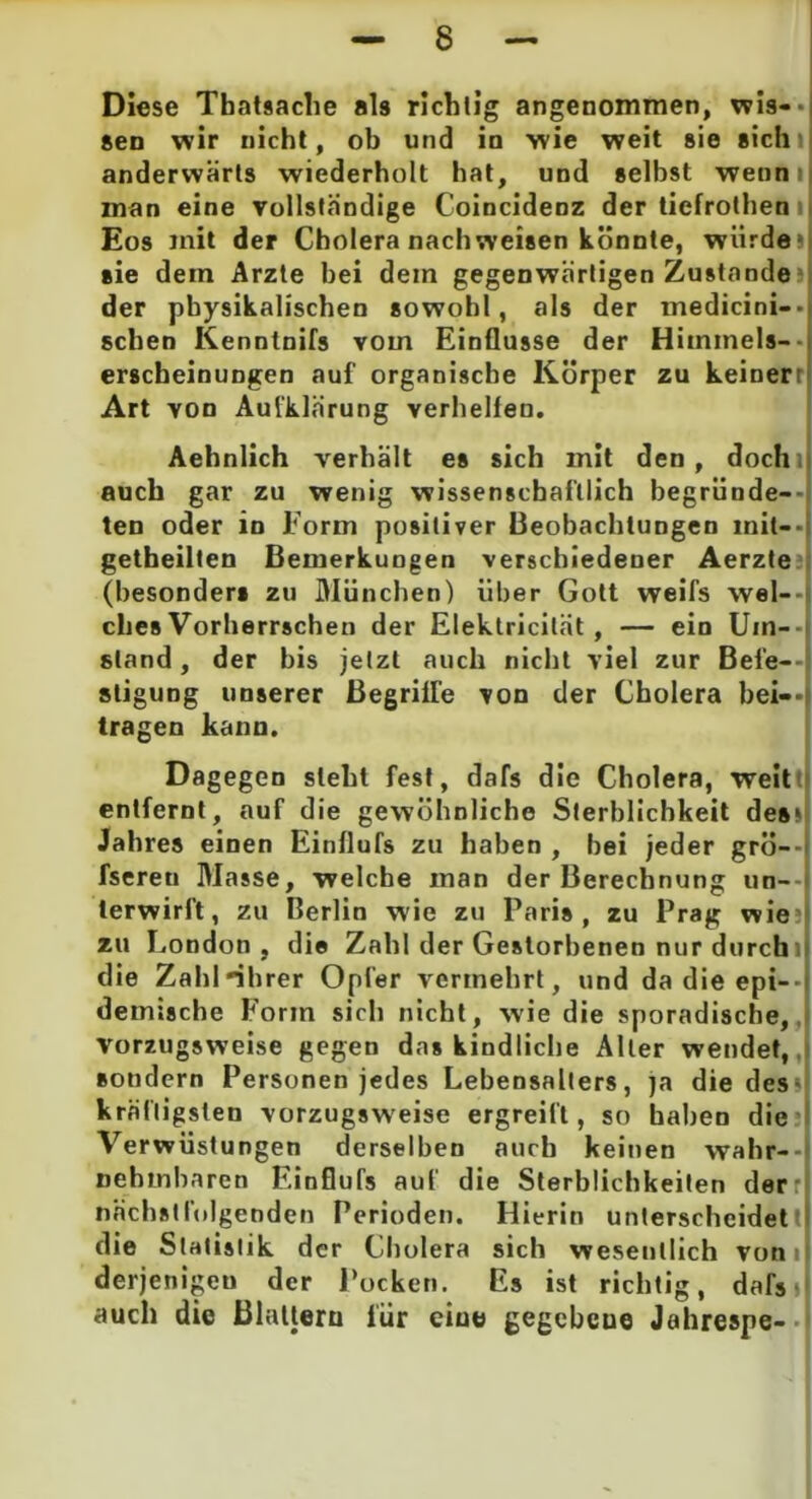 Diese Thatsache als richtig angenommen, wis--| Sen wir nicht, ob und in wie weit sie sichi anderwärts wiederholt hat, und selbst wennij man eine vollständige Coincidenz der tiefrothen i Eos mit der Cholera nachweisen könnte, würde» sie dem Arzte hei dein gegenwärtigen Zustande der physikalischen sowohl, als der medicini— sehen Kenntnifs vom Einflüsse der Himmels-- erscheinungen auf organische Körper zu keinerr Art von Aufklärung verhelfen. Aehnlich verhält es sich mit den, dochi| auch gar zu wenig wissenschaftlich begründe- ten oder in Eorm positiver Beobachtungen mit--i getheilten Bemerkungen verschiedener Aerzte (besonders zu München) über Gott weifs wel- ches Vorherrschen der Elektricilät , — ein Uin— stand, der bis jetzt auch nicht viel zur Befe- stigung unserer Begriffe von der Cholera bei- tragen kann. Dagegen steht fest, dafs die Cholera, weit entfernt, auf die gewöhnliche Sterblichkeit des» Jahres einen Einflufs zu haben , bei jeder grö— fsereu Masse, welche man der Berechnung un- terwirft, zu Berlin wie zu Paris, zu Prag wie zu London , die Zahl der Gestorbenen nur durchi die Zahl-ihrer Opfer vermehrt, und da die epi- demische Form sich nicht, wie die sporadische, vorzugsweise gegen das kindliche Aller wendet, sondern Personen jedes Lebensalters, ja die des» kräftigsten vorzugsweise ergreift, so haben die Verwüstungen derselben auch keinen wahr- nehmbaren Einflufs auf die Sterblichkeiten derr nächstfolgenden Perioden. Hierin unterscheidett die Statistik der Cholera sich wesentlich von i derjenigen der Pocken. Es ist richtig, dafs» auch die Blattern lür eine gegcbcue Jahrespe-