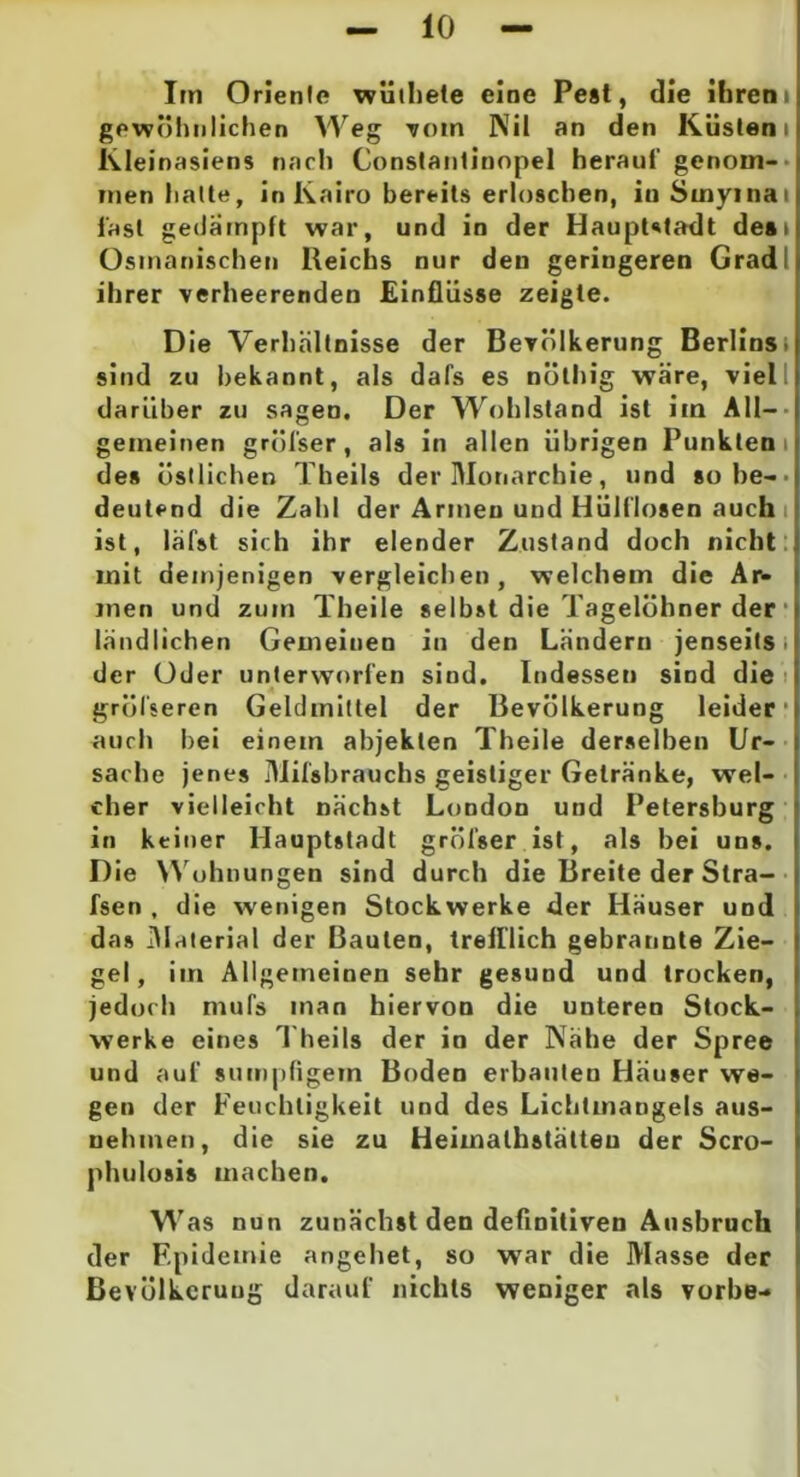 Im Oriente wüihete eine Pest, die ihrem gewöhnlichen Weg -vom Nil an den Küstern Kleinasiens nach Constantinopel herauf genom- men halte, in Kairo bereits erloschen, in Smyinai fast gedampft war, und in der Hauptstadt desi Osmanischen lleichs nur den geringeren Grad ihrer verheerenden Einflüsse zeigte. Die Verhältnisse der Bevölkerung Berlins' sind zu bekannt, als dafs es nöthig wäre, viel darüber zu sagen. Der Wohlstand ist im All- gemeinen gröfser, als in allen übrigen Punkten i des östlichen Theils der Monarchie, und so be- deutend die Zahl der Armen und Hülflosen auch i ist, läfst sich ihr elender Zustand doch nicht mit demjenigen vergleichen, welchem die Ar- men und zum Theile selbst die Tagelöhner der ländlichen Gemeinen in den Ländern jenseits i der Oder unterworfen sind. Indessen sind die größeren Geldmittel der Bevölkerung leider* auch bei einem abjekten Theile derselben Ur- sache jenes Milsbrauchs geistiger Getränke, wel- cher vielleicht nächst London und Petersburg in keiner Hauptstadt gröfser ist, als bei uns. Die Wohnungen sind durch die Breite der Stra- fsen , die wenigen Stockwerke der Häuser und das Material der Bauten, trefflich gebrannte Zie- gel, im Allgemeinen sehr gesund und trocken, jedoch mufs man hiervon die unteren Stock- werke eines Theils der in der Nähe der Spree und auf sumpfigem Boden erbauten Häuser we- gen der Feuchtigkeit und des Lichtmangels aus- nehmen, die sie zu Heimathstätteu der Scro- phulosis machen. Was nun zunächst den definitiven Ausbruch der Epidemie angehet, so war die Masse der Bevölkerung darauf nichts weniger als vorbe-