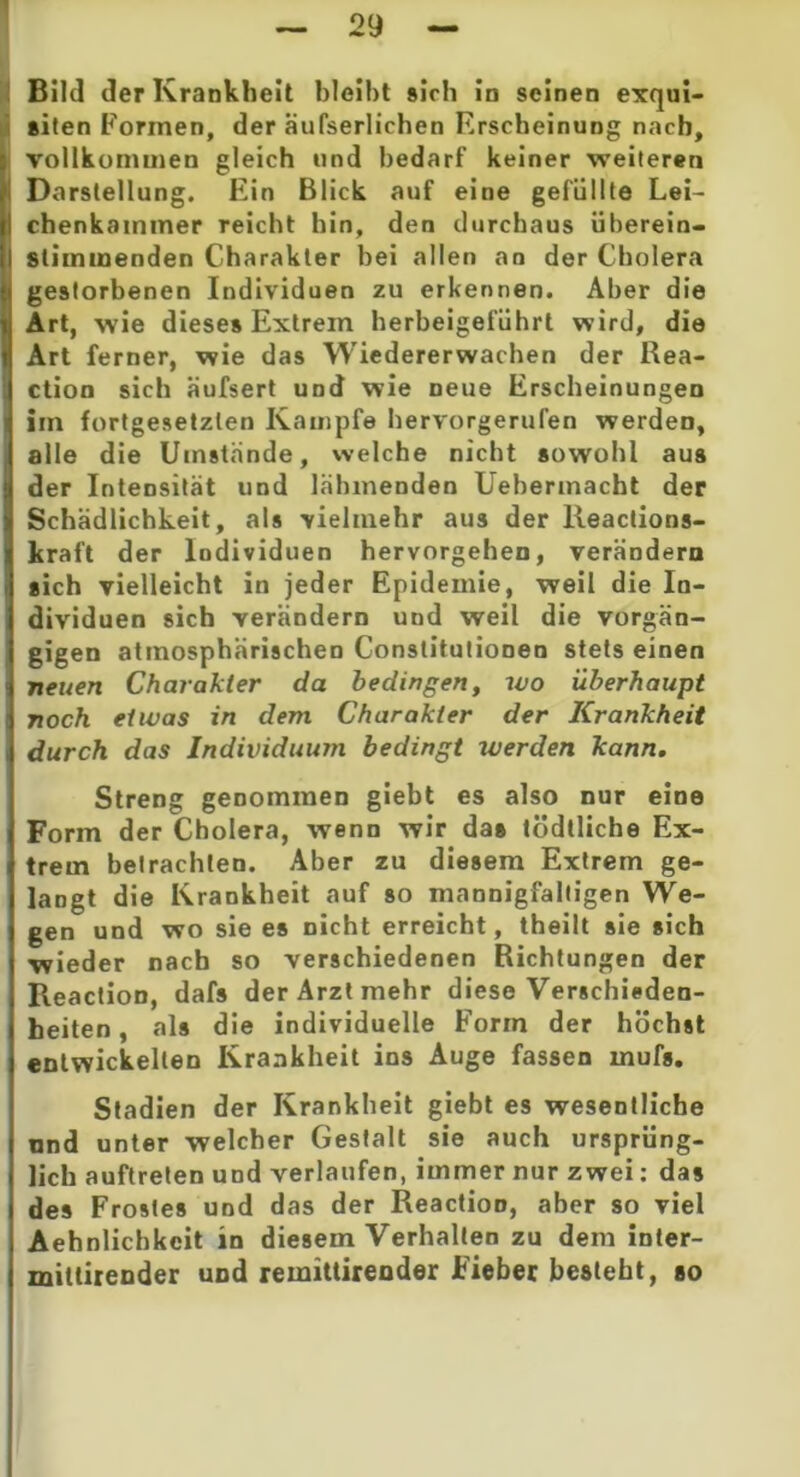 Bild der Krankheit bleibt »ich in seinen exqui- siten Formen, der äufserlichen Erscheinung nach, vollkommen gleich und bedarf keiner weiteren i Darstellung. Ein Blick auf eine gefüllte Lei- I chenkainmer reicht hin, den durchaus überein- I stimmenden Charakter bei allen an der Cholera gestorbenen Individuen zu erkennen. Aber die Art, wie diese» Extrem herbeigeführt wird, die Art ferner, wie das Wiedererwachen der Rea- ction sich äufsert und wie neue Erscheinungen Im fortgesetzten Kampfe hervorgerufen werden, alle die Umstände, welche nicht sowohl aus der Intensität und lähmenden Uebennacht der Schädlichkeit, als vielmehr aus der lleaclions- kraft der Individuen hervorgehen, verändern sich vielleicht in jeder Epidemie, weil die In- dividuen sich verändern und weil die vorgän- gigen atmosphärischen Constitutionen stets einen neuen Charakter da bedingen, wo überhaupt noch etwas in dem Charakter der Krankheit durch das Individuum bedingt werden kann. Streng genommen giebt es also nur eine Form der Cholera, wenn wir da» tödtliche Ex- trem betrachten. Aber zu diesem Extrem ge- langt die Krankheit auf so mannigfaltigen We- gen und wo sie es nicht erreicht, theilt sie sich •wieder nach so verschiedenen Richtungen der Reaction, dafs der Arzt mehr diese Verschieden- heiten , als die individuelle Form der höchst entwickelten Krankheit ins Auge fassen mufs, Stadien der Krankheit giebt es wesentliche und unter welcher Gestalt sie auch ursprüng- lich auftreten und verlaufen, immer nur zwei: das des Frostes und das der Reaction, aber so viel Aehnlichkcit in diesem Verhalten zu dem inter- mitlirender und remittirender Fieber besteht, so