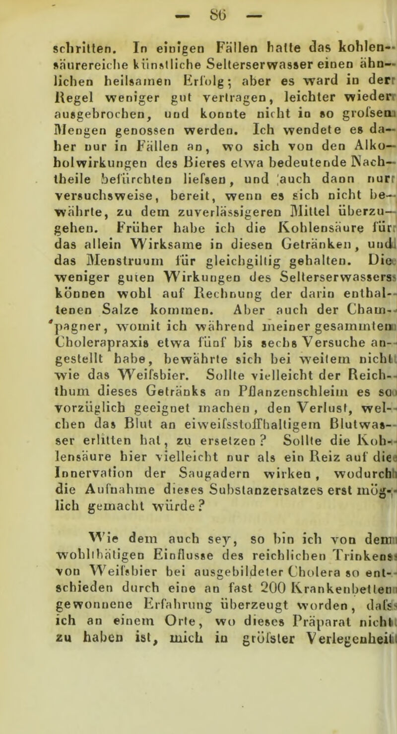 SO schritten. In einigen Fällen halte das kohlen— säurereiche künstliche Selterservvasser einen ähn- lichen heilsamen Erfolg; aber es ward in derr Regel weniger gut vertragen, leichter wieder ausgebrochen, und konnte nicht in so grofsea: Mengen genossen werden. Ich wendete es da- her nur in Fällen an, wo sich von den Alko— holwirkungen des Bieres etwa bedeutende Nach— theile befürchten liefsen, und |auch dann nurr versuchsweise, bereit, wenn es sich nicht be- währte, zu dem zuverlässigeren Mittel überzu— gehen. Früher habe ich die Kohlensäure flirr das allein Wirksame in diesen Getränken, und das Menstruum für gleichgiltig gehalten. Die weniger guien Wirkungen des Selterserwasserss können wobl auf Rechnung der darin enthal- tenen Salze kommen. Aber auch der Cham- 'pagner, womit ich während meiner gesammlen Cholerapraxis etwa fünf bis sechs Versuche an- gestellt habe, bewährte sich bei weitem nicht wie das Weifsbier. Sollte vielleicht der Reich- thum dieses Getränks an Pflanzenschleim es so > vorzüglich geeignet machen , den Verlust, wel- chen das Blut an eiweifsstoiriialtigem Blutwas- ser erlitten hat, zu ersetzen? Sollte die Koh- lensäure hier vielleicht nur als ein Reiz auf die Innervation der Saugadern wirken, wodurch die Aufnahme dieses Substanzersatzes erst müg-- lieh gemacht würde? Wie dem auch sey, so bin ich von denn wohllhätigen Einflüsse des reichlichen Trinkens- von Weifsbier bei ausgebildeter Cholera so ent- schieden durch eine an fast 200 Krankenbetten i gewonnene Erfahrung überzeugt worden, dal's> ich an einem Orte, wo dieses Präparat nicht zu haben ist, mich in grülsler Verlegenheit.