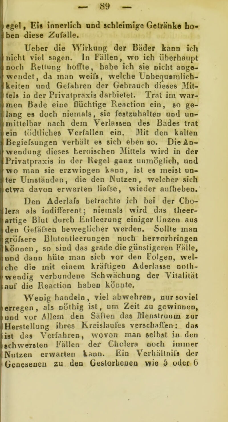 egel, Eia innerlich und schleimige Gelränke ho- ben diese Zufälle. Ueber die Wirkung der Bäder kann ich nicht viel sagen, ln Fällen, wo ich überhaupt noch Rettung hoffte, habe ich sie nicht ange- wendet, da inan weifa, welche Unbequemlich- keiten und Gefahren der Gebrauch dieses Mit- tels in der Privatpraxis darbietet. Trat iin war- men Bade eine flüchtige Reaction ein, so ge- lang es doch niemals, sie festzuhalteD und un- mittelbar nach dem Verlassen des Bades trat ein tiidlliches Verfallen ein. Mit den kalten Begiefsungen verhält es sich ebenso. Die An- wendung dieses heroischen Mittels wird in der Privatpraxis in der Regel ganz unmöglich, und wo man sie erzwingen kann, ist ea ineist un- ter Umständen, die den Nutzen, welcher sich etwa davon erwarten liefse, wieder aufheben. Den Aderlafs betrachte ich bei der Cho- lera als indifferent; niemals wird das theer- artige Blut durch Entleerung einiger Unzen aus den Geläfsen beweglicher werden. Sollte man gröfsere Blutentleerungen noch hervorbringen können, so sind das grade die günstigeren Falle, und dann hüte man sich vor den Folgen, wel- che die mit einem kräftigen Aderlässe noth- wendig verbundene Schwächung der Vitalität auf die Reaction haben könnte. Wenig handeln, viel abwehren, nur soviel erregen, als nüthig ist, um Zeit zu gewinnen, und vor Allem den Säften das Menstruum zur Herstellung ihres Kreislaufes verschaffen: daa ist das Verfahren, wovon man seihst in den schwersten Fallen der Cholera noch immer Nutzen erwarten kann. Ein Verhältnis der Genesenen zu deu Gestorbenen wie i> oder G