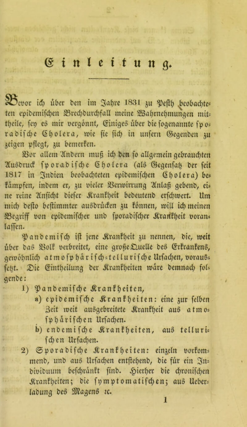 ^coor id) über ben im 1*^31 511 ^cobodjtc* teil cpibemtfdbei: S3rcd)biird)faII meine 2öa()rnebmim9en mit: tl)ei(e, fep mir nergonnt, ßinigey über biefogenannte fpo: rabifc^e ßb^lera, mie fie fid) in unfern ©egenben ju jeigen ^jflegt, ju bemerfen. S>or allem ‘ilnbern mup id) bcn fo allgemein gebraiid)ten ^uäbrucf fporabifd)e ß^olera (aB ©egenfai^ ber feit 1817 in Snbien beobad)teten epibemifd)en ßbolera) be* fampfen, inbem er, ju vieler ä5ermin:ung 2lnlap gebenb, eis ne reine ‘ilnfid)t biefer Äran!l)eit bebeutenb erfd}mert. Um mid) bejto beftimmter auäbrücfen ju fonnen, mill id) meinen ^Begriff von epibemifdjer unb fporabifd)er Äraiffbeit voran* laffen. '»Panbemifdb ifi iene Äranfbeit ju nennen, bie, n>cit über ba§ 5Bolf verbreitet, eine gro^c^Iuellc be§ ©rfran!en§, geivobnlicb atmofpt)rtrifd)stellurifd)c Urfad^en, vorauS: febt. 2)ie ©intbeilung ber ^ranf'beiten mdre bemnad; fol* genbe; 1) ^Panbemifcbe Äranf a) epibemifdbc Äranfbeiten: eine jur felben 3eit ivcit auägebreitete ^ranfbeit au§ atmo* fpbdrifdben Urfadben. b) enbemifdbe Äranfbeiten, au§ telluri* fcben Urfadben. 2) @porabifdbe Äranfb^iten: einjetn vorfom* menb, unb ouö Urfadben entfiebenb, bic für ein Sn= bivibiium befdbrdnft finb. J^ierber bic dbronifcben .Äranfbeiten; bie fpmptomatifdbenj auä Ueber* labung be§ ^agenß ic. 1