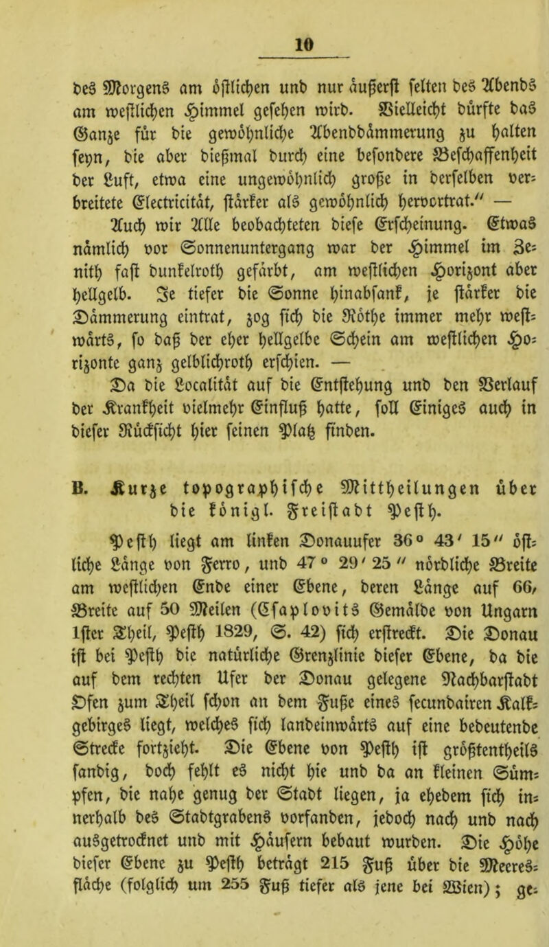 t)e§ 50iorgen§ am öjllic^en unb nur auperfl feiten bcö 2(benb§ am mc|Tlid)en ^tmmel gefeljen mirb. S5ieIIetd^t bürfte ba§ (Sanje für bie gemobnlicbe 2Ibenbbdmmevung ju galten fei;n, bie aber bie^mal burd) eine befonbere SJefdbaffenbcit ber ßuft, etwa eine ungewobnlidb grofje in berfelben üers breitete ©lectricitdt, ftdrfer al§ gewbbnli^ b^^oortrat/' — lind) wir 2IIIe beobachteten biefe grfdbeinung. @twaä ndmli(^ nor Sonnenuntergang war ber ^immel im 3es nitb faft bunfelrotb gefärbt, am wefilidjen ^orijont aber hellgelb. Sc tiefer bie Sonne binabfanf, je ftdrfer bic 2)dmmerung eintrat, 50g ftcb bie SJotbe immer mehr wefl^ wdrtä, fo ba^ ber eher bcHgelbc Sdjein am weftlicben ^Oi rijontc ganj gelblidbrotb erfebien. — T)a bie Socalitdt auf bie ©ntjlebung unb ben SSerlauf ber Äranfbeit oielmebr ©influf b^ttc, foH Sinigeä audb in biefer 9iü(fficbt bicr feinen ^lab ftnben. B. Äur^c to^ograpbU^c SJHttbeilungen über bie fonigt. greiftabt ^ejlb* ^eftl) liegt am linfen S)onauufer 36° 43' 15 ofls liebe Sdnge non §erro, unb 47 ® 29' 25  norbticbe SSreite am wcftlid^en @nbe einer ©bene, beren ßdnge auf 66/ 33reite auf 50 50?eilen (ßfaiplovit^ dJemdlbe non Ungarn Iflcr S^beil/ ^e(!b 1829, (g. 42) ftdb erjtredft. £)ie 3)onau ift bei ^eftb bic natürliche ©rcnjlinic biefer ^bene, ba bie auf bem rechten Ufer ber 2)onau gelegene 9lad)barftabt £)fcn jum $b^il f<h^>i^ t’cm §u^c eines fecunbairen Äalfs gebirgeS liegt, weldbeS fidb lanbeinwdrtS auf eine bebeutenbe Streefe fortjicbt. ®ie @bene non ^ejtb ifl gro^tentbeilS fanbig, bodb fehlt eS nicht bie unb ba an fleincn Süm^ pfen, bie nabe genug ber Stabt liegen, ja ebebem fidb im nerbalb beS StabtgrabenS norfanben, jeboeb nach unb nach auSgetroefnet unb mit .^dufern bebaut würben. 25ie .l^obe biefer (5benc ju ^c|lb betrdgt 215 §u0 über bic 9ÄecreS: fldchc (folglich um 255 tiefer als jene bei Söicn); gci