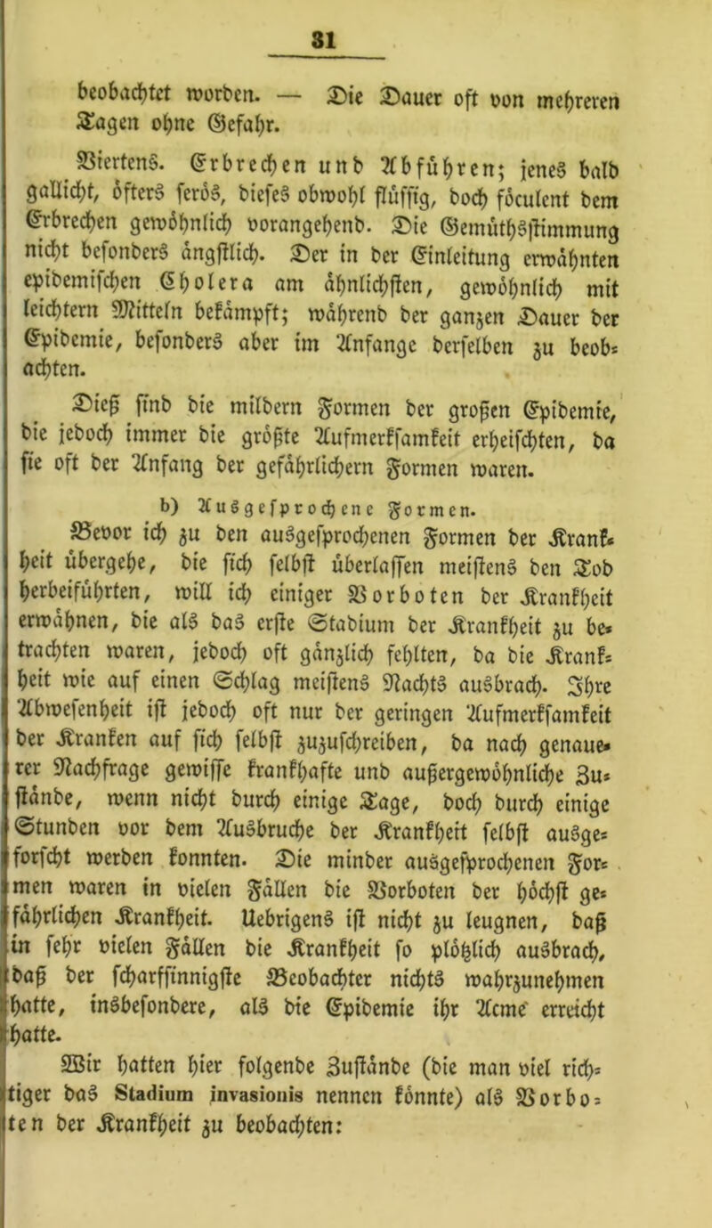 bcobad[)tct tt»orbcn. — oft oon mehreren Stagen o^ne ©efa^r. 5ßterten§. ©rbrcrf)en unb 2fbfü^rcn; jenc§ halb 9öU{rf)t, 5fter§ fero§, biefeä obwobt flufftg, boeb focutent bem ^breeben gewbbntidb oorangebenb. 2)ie ®emutb§)limmung ni^t befonberä angfllicb- ^er in ber ©inteitung erwähnten e^ibemifeben ßbotera nm dbnlidbften, gewobniieb mit teiebtern^ Mtefn befdmpft; wdbrenb ber ganjen £)auer ber ©pibcmic, befonberg aber im 2tnfange berfelben ju beob* achten. :®ie0 fmb bic mitbern formen ber großen ©pibemie/ bie ieboeb immer bic grdpte 2tufmerffamfeit erbeifebten, ba fie oft ber 2tnfang ber gefdbrlicbern formen waren. b) 2fuögefpro(hene 55ormen. S5eoor icb ben auSgefproebenen formen ber .Rranf* beit übergebe, bic ficb felbft übertaffen mci)lcn§ ben Zot> berbeifübrten, will icb einiger ä5orboten ber .Rranfbcit erwdbnen, bic ata baä erfte ©tabium ber .Kranfbeit ju be. trachten waren, jeboeb oft gün^ticb febtten, ba bic .Kran!* beit wie auf einen ©ebtag meiftenä S^aebta augbracb- Sb^e 2tbwefenbeit ijt jeboeb oft nur ber geringen 2(ufmerffamfeit ber Äranfen auf ficb fetbfl aujufebreiben, ba nach genaue* rer 9tacbfragc gewiffe franfbaftc unb au^ergewdbnticbe 3u* jidnbe, wenn nicht bureb einige 5i:age, boeb bureb einige ©tunben oor bem ^ruäbrucbe ber .^ranfbeit fetbfl augge* forfebt werben fonnten. ^ie minber auägefprocbenen gor* men waren in oieten gdllen bie SSorboten ber ge* fdbrticben .Rranfbeit. Uebrigeng i(l nicht ju teugnen, ba^ in febr öieten gdlten bie Äranfbeit fo ptb^ticb augbracb, ;baf ber fcbarffinnigfle S3eobad)ter niebtg wabrjunebmen batte, ingbefonbere, alg bie ©pibemie ibr Zeme' erreicht batte. 2Bir batten hier fotgenbe 3ujldnbe (bie man oiet ridb* tiger bag Stadium invasioiiis nennen fonnte) atg S5orbo* ten ber .^ranfbeit ju beobachten: