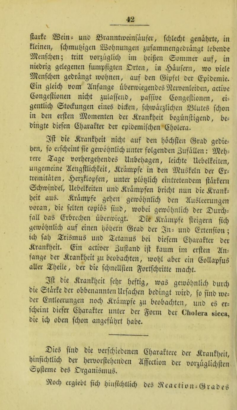 jliu-tc SBein: unb ^ranntweinfaufev, fct)led;t genarrte, in tleinen, fd)mu(^{gcn SBü^nmigen jufammengebiangt iebenbc aÄenfctKn; tritt borjuglicl; im i;eipen ©ümmer auf, in niebrig gelegenen fumpftgten £)rten, in Raufern, wo öiele 9J?cnfd;en gebrdngt »ül)nen, auf ben ©ipfel ber (gpibemie. Sin gleidf) bonr 2fnfange uberu>iegenbeä5)tciöenleiben, actiue ßongejtionen nid)t julaffenb, paffiue (Songeitionen, tu gentlid) ©todungen eineg bid’en, fcbwdrjlidjen S3luteg fd;on in ben erften 3«omenten ber dtranfl;eit begun)ligenb, be= bingtc biefen ßl^arafter ber epibemifd)en (5l)ülera. Sfl bie Äranfbeit nidbt auf ben b6d)jten ®rab gebic= l)en, fü erfcbeint fte gewobnlid; unter folgenben Zufällen: dJlt'i)-^ rere 3:age »orbergebenbeg Unbehagen, leidste UebeUeiten, ungemeine ‘^lengftlicbFeit, Ärdmpfe in ben SJhigfeln ber @r^ tremitaten, «^erjflopfen, unter ploglidj eintrctenbem jldrfern tocbminbel, Uebelteiten unb itrdmpfen brid)t nun bie ÄranE; beit aug. Ärdmpfe geben gemobnlid) ben 2tugleerungen woran, bie feiten copibS finb, mobei gemöbnlid) ber 2)urd^ fall bag (5rbred;en übenviegt. S:)ic Krampfe ftcigern ficb gemobnlicb auf einen l)6bern @rab ber 3iu unb @rtenfion; id) fab S^rigmuö unb Setanug bei biefem ßb^^rafter ber JitranEbeit. (5in actioer 3uftanb i)t Eaum im erften ‘2ln; fange ber tonfbeit ju beobachten, loobl aber ein ßollapfug aUer STbeile, ber bie fcbnell|len gortfcbritte macht. bie .^ranEbcit febr bcflt'ö/ gemobnlicb burd; bie ©tdrfe ber obbenannten Urfachen bebingt wirb, fo finb me. ber Entleerungen nod; Ärdmpfe ju beobachten, unb eg er. fd;eint bicfer EbaraEter unter ber gorm ber Cholera sicca, bie ich oben fchon angeführt habe. ^ieg finb bie werfd;iebenen Eb^J^oEtere ber JtranEbeit, hinfichtlid) ber heroor(tebenben 2£ffection ber ooriuglid)ftcn vSplleme beg tirganigmug. ÜKoch crgiebt fid; beg iKe a c fi o ji; E) ra b e g