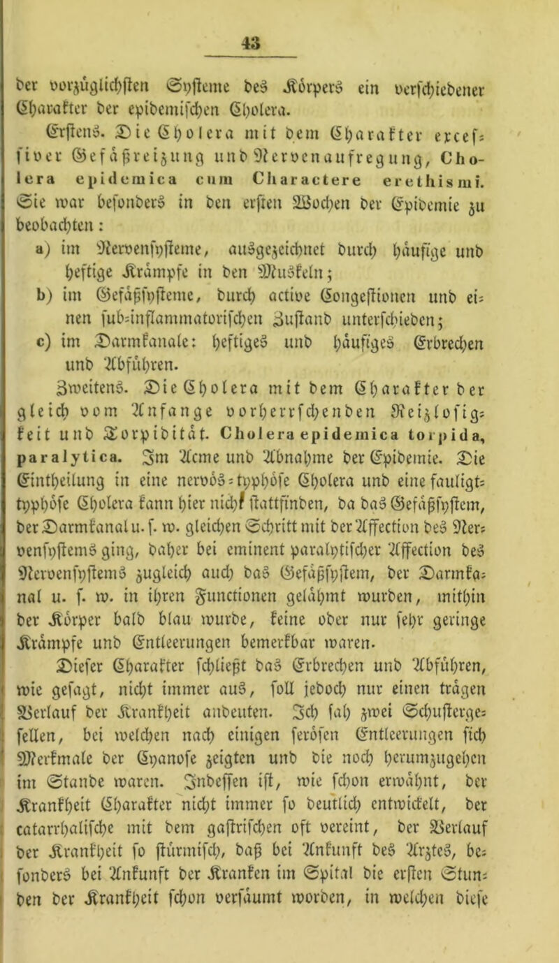 t>er \)üv^üglid)flen ^pjleme Äorperö ein i)erfcl;icbener 6i;ai‘after ber epibemifd)cn 6l)olcra. (^rftcn». S^icGbülera mit bcm (5i)arafter eycef; fiüer ®efd^reijitnct iinb Otcrocnaufregung, Cho- lera e[uduiuica cum Charactere erethismi. 0ie mar befonberö in ben elften 2üüd;en ber ®pibcmie 511 beobachten; a) im i)ferocnfpfteme, au^gejcicbnct burd; hduftcjc unb heftige Krampfe in ben ^JOtiiSfetn; b) im ©efdpfpjteme, burct) actioe (Songejlioncn unb tu nen fubdnfIammatorifd;en ^ufianb unterfd;iebcn; c) im ^armPanate: befti^e^ unb häufige» ®rbred;en unb ‘2tbfubren. Bmeitenä. 2)ie(5bolera mit bem ßbarafterber 00m 2Cnfange oorberrfd;enben Oiei^tofig; feit unb S^orpibitdt. Cholera epidemica toi jiida, paralytica. ‘2(cme unb ‘-d'bnabme ber ®pibemie. 2)ie ®intbeUung in eine ncro6ä:ti;pbofe ßholera unb einefautigt: tppbi^fe ßbolera Pann hier nid;? dattfinben, ba baä ©efd^fpjtcm; berSarmPanalu.f- m. gleichen 0cbritt mit ber2tffection be§ 9Jers oenfpftemö ging, baher bei eminent paralptifd;er ‘d^ffection be^ ^ieroenfpftemo zugleich and; ba» ®efdßfp]ltem, ber S)armPa; nal u. f. ro. in il;ren gunctionen gelahmt mürben, mithin ber Körper halb blau mürbe, feine ober nur fel;r geringe dtrdmpfe unb Entleerungen bemerfbar maren. 2)iefer Ehn^after [(fließt ba§ Erbred)en unb Tfbfuhren, mie gefagt, nid;t immer au§, foll jeboch nur einen tragen i58erlauf ber dtranfl;eit anbeuten. 3ch fal; jmei 0chujlcrge= feilen, bei meld;en nach einigen ferofen Entleerungen fich 9J?crfmale ber Epanofe jeigten unb bie noch hcrumjugehcn n im 0tanbe maren. Snbcjjen ift, mie fd;on ermahnt, ber J .Kranfheit El;arafter nicht immer fo beutlid; cntmid'elt, ber I catarrl;alifche mit bem gaflrifd;en oft pereint, ber äJerlauf j ber Ärantl;eit fo ftürmifd;, ba^ bei ‘^Infunft beS ‘^Irjte^, bci I fonberö bei ‘2lnfunft ber Äranfcn im Spital bie crflen Stuns I ben ber tonfl;eit fchon oerfdumt morben, in mcld;en biefe