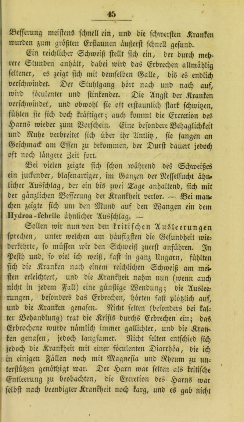 »effei-ung mcijlcnä fc^nellcin; iinb t>ie fc^iücifen ^ronfcn »PurDen jum größten erfiaunen au^crfi fc^nell gefunb. (fin reid)lid;er @4>tpei^ ftetlt fid; ein, ber burc^ rere 0tunbcn an^dlt, babei wirb baö ©rbred^en allmdljlig feltener, e§ jeigt fid) mit bemfelben ©alle, biö eg enb(id) perfd)ipinbet. 2)er 0tut)(gang l)6rt nad) unb nadj auf, wirb fbculenter unb ftinfenber. 2)ie 2(ngfi ber ^ranfen perfc^winbet, unb obwol)i fie oft erjiaunlid) flarf fdjwi^en, fügten fte fid) bod) frdftigcr; und) fommt bie ©rcretion bcg ^arng wicber jum 5ßorfd)ein. ©ine befonbere S3el;agtid)feit unb 3fid)e perbreitet fid) über ibr ‘.^intlib, fie fangen an ®efd)macf am ©ffen ju betommen, ber 2)urft bauert jebod) oft nod) längere Seit fort. ®ei pieien jeigte fid; fd)on wdf)renb beg 0d)weifeg ein jucfenber, btafenartiger, im ©anjen ber Sfleffetfucbt di)n» lieber 2(ugfdblag, ber ein big jwei Slagc ani)a(tenb, fid) mit ber gdnjlid)en S3efferung ber Äranfi)eit perlor. — S3ei maiv d;en jeigte fid) um ben SOiunb auf ben üSSangen ein bem Hydroa-febrile dl)nlid)er ‘2(ugfd)lag. — 0ollen wir nun pon ben fritifd;en Tlugleerungen fpred)en, unter welchen am l)dufigj?en bie ©efunbheit wie-- berfebrte, fo muffen wir ben 0cl)weip juerft anfiibren. 3n <?)ef^i) unb, fo piel td; wei^, faf! in ganj Ungarn, fühlten fich bie .franfen nach einem reid)(i^en 0chweif am mei* jten erleichtert, unb bie Jfranfheit nahm nun (wenn auch nicht in jebem galt) eine günftige Sßenbung; bie ’KnUti'. rungen, befonberg bag ©rbrechen, horten faft plo^lich auf, I unb bie Äranfen genafen. Dticht feiten (befonberg bei faU i ter S5ehanblung) trat bie Ärifig burchg ©rbred)en ein; bag 1 ©rbrodhene würbe ndmlich immer gallichter, unb bie .Kraw- fen genafen, jebodh langfamer. sticht feiten entfebieb fi^ jeboch bie .Äranfheit mit einer foculenten iÖiarrhoa, bie ich in einigen galten noch »rrit §D?agnefia unb Sfheum ju un= terjlühen genothigt war. 2)er 4>örn war feiten atg fritifche i ©ntleerung 3U beobachten, bie ©rcretion beg .i^arng war i fclbfi nach beenbigter .Kranfhcit noch farg, unb cg gab nicht