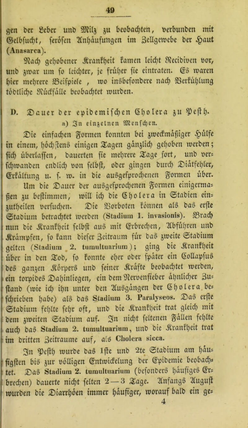 gen ber lieber unb SKtlj ju beobachten, berbunben mit ©elbfucht, ferofen 2tnhdufungen im äeügemebc ber ^aut (Anasarca). 9tach gehobener Äranfheit famen leicht Oiecibioen oor, unb jmar um fo leichter, je früher fie eintraten, maren hier mehrere Seifpiefc , u>o inäbefonbere na* SSerfuhlung tobttiche 9iucffdlle beobachtet mürben. 1). 2)cuer ber e:pibemifdhen ßh<>^^ta ju ^cjth* a) 3n einjclnen fOlcnfc^cn. iSie einfadjen formen fonnten bei jmecfmäfiiger .^ulfe in einem, hbehi^en§ einigen Slagen gdnjli* gehoben merben; [ich übertaffen, bauerten fie mehrere 3!age fort, unb oers f^manben enblich oon felbfl, ober gingen burd) 2)idtfehter, (Jrfdltung u. f. m. in bic auägefproclienen gönnen über. Um bie Stauer ber auSgefprochenen gormen einigerma- ßen ju beßimnien, milt ich bie ßh^tera in ©tabien eim jutheilen ocrfuchen. S)ic Sßorboten fonnen a(6 baä erfte ©tabium betrachtet merben (Stadium 1. invasionis). S3radh nun bie Äranfljeit felbjl au6 mit Erbrechen, ‘2tbführen unb .Krdmpfen, fo fann biefer 3eitraum für ba§ §mcite ©tabium gelten (Stadium ^ 2, tumultuarium); ging btc .S^ranthcit über in ben Äob, fo fonnte eher ober fpdter ein 6oUapfuä beä ganzen .Körpert unb feiner Ärafte beobachtet merben, . ein torpibeä Sahintiegen, ein bem 9teroenfieber ähnlicher 3u= jlanb (mie ich ih*i unter ben 2luägdngen ber (Shol^^u.bes ' fchrieben hübe) al» baS Stadium 3. Paralyseos. 25a§ erjte ©tabium fehlte fehr oft, unb bie .^ranfpeit trat gleid) mit bem jmeiten ©tabium auf. Sn ni(ht feltenen gdtlen fehlte auch ba§ Stadium 2. tumultuarium, unb bie Äranfheit trat im britten 3eitraume auf, alö Cholera sicca. Sn ^efih n^urbe baä Ijte unb 2tc ©tabium am hau= ■figlten biö jur oblligen öntmicfelung ber ßpibemie beobad;* I tet. 2Daö Stadium 2. tumultuarium (befonberä hnuftgeä @r* bred;en) bauerte nicht feiten 2 — 3 3:agc. 2lnfangg ‘^lugujl mürben bie 2)tarrhben immer hdufiger, morauf halb ein ge* 4