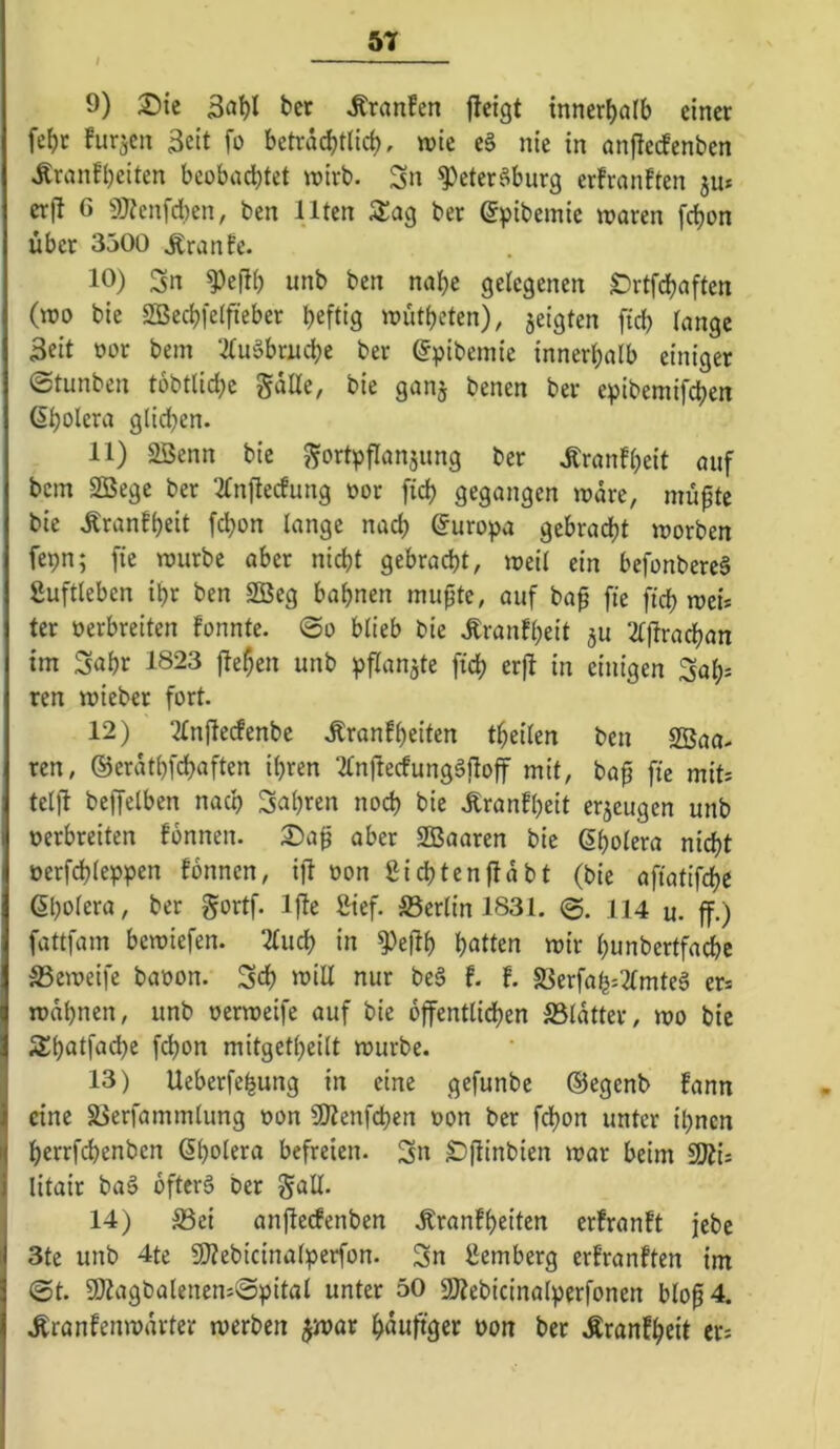 / 5T 9) ^ic 3al)l bet ^ranfen jlcigt mner()a(b einer febr hirjcn Seit fo beträchtlich, wie e§ nie in anfteefenben Äranfheiten beobachtet wirb. Sn ^eter^burg erfran!ten ju* erf! G 9}?enfd:)en, ben Ilten Stag ber (Spibemie waren fchon über 3500 Äranfe. 10) Sn ^efil) unb ben nahe gelegenen Drtfchaften (wo bie 2Bechl'elfieber heftig wütheten), jeigten fid) lange Seit oor bem 3lu§btnche ber gpibeinie innerhalb einiger ©tunben tobtlid;c gdlle, bie ganj benen ber epibemifchen ßholera glichen. 11) 2Senn bie ^^ortpflan^ung ber .Rranfheit auf bem 2Öege ber 2lnftecfung »or [ich gegangen wäre, müpte bie .Kranfheit fchon lange nach Europa gebracht worben fepn; fie würbe aber nicht gebracht, weil ein befonbereä fiuftleben ihr ben SBeg bahnen mupte, auf bap fie fich wei* ter oerbreiten fonnte. @o blieb bie .S:ranfheit ju 2ljtrachan im Saht 1823 fielen unb pflanjte fich erft in einigen Sah- ren wieber fort. 12) 21njlecfenbc .Rranfheiten theilen ben SBaa. ren, ©erdthfehaften ihren 21njlecfung§flojf mit, bap fie mit^ teljl beffelben nach fahren noch bie Äranfheit er5cugen unb oerbreiten fonnen. 3)a^ aber SBaaren bie ßholera nicht oerfchleppen fonnen, ift oon Sichtenfldbt (bie afiatifche ©holera, ber gortf. Ijle Sief. ^Berlin 1831. 114 u. ff.) fattfam bewiefen. 2luch in ^e|lh heilten wir hunbertfachc S3cweife baoon. Sch O’iU nur be§ t l S3erfah:2lmteS ers wdhnen, unb oerweife auf bie dffentlidhen S5ldtter, wo bie 3!hatfa(^c f(^on mitgetheitt würbe. 13) Ueberfehung in eine gefunbe ©egenb fann eine S3erfammlung oon SOtenfehen oon ber fdhon unter ihnen herrfchenben Cholera befreien. Sn Dflinbien war beim 9Äi; litair baä bfterS ber gall. 14) S3ci anficefenben .Rranfheiten erfron!t jebe 3te unb 4te 9}Zebicinalperfon. Sn Hemberg erfranften im ©t. 9)tagbalenen:©pitat unter 50 5J?ebicinalperfonen blop4. .Rranfenwdrter werben ^war h^uftger oon ber .Kranfheit er*