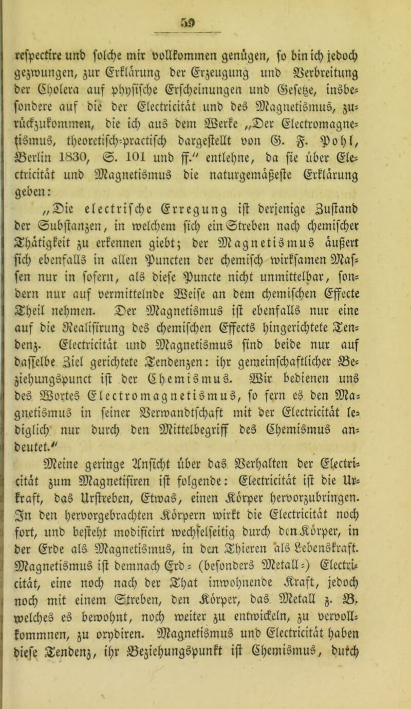 :*9 rcfpecftre unt» foldje mir ooUfommen genügen, (o bin idb jebod) gejmungen, jur ßrflarung ber ßvjeugung unb Sierbreitung ber ßboleva auf ©rfcbeinungen unb ©efei^e, ijvobe^ fonbere auf bie ber ßlectricitat unb be» 9)?aguetiämu5, ju* rucfjufommen, bie idb 2Berfe „2)er ©lectromagnes fiSmuS, tbeoretifdb'-practifcb bargefiellt üon ®. §. ^Pobl/ S3erlin 1830, 101 unb ff. entlehne, ba fie über ßte^ ctricitdt unb 9J?agnetiömuä bie naturgemdpefle ßrfidrung geben: „S)ie clectrifd)c Erregung ift berjenigc 3u|lanb ber 0ubl]anjen, in metdbem fid; ein Streben nad; cbemifdber S^b^tiöfeil 9U ernennen giebt; ber SO? agneti§mu§ du^erl fidb ebenfalls in allen Runden ber dbemifdb mirffamen 9Äafs fen nur in fofern, als biefe ^uncte nicht unmittelbar, fon« bern nur auf üermittelnbe SBeife an bem ch^i^ifchen ©ffecte 2i:heil nehmen. ,^er 9}?agnetiSmuS i)l ebenfalls nur eine auf bie S?ealifirung beS dhemifd)en Effects hingerichtete S^en* benj. ©lectricitdt unb 9)?agnetiSmuS finb beibe nur auf baffelbc Siel gerichtete S^enbenjen: il)r gemeinfchaftlicher S5e« jiehungSpunct ijt ber (Shenii^muS. Sßir bebienen unS beS SBorteS (SlectromagnetiSmuS, fo fern eS ben SJJas gnetiSmuS in feiner SSermanbtfchaft mit ber Glectricitdt k> biglich nur burch ben 9}?ittelbegriff beS ßh^nriSmuS am beutet.'' Si)?einc geringe 2(nfid;t über baS SSerhalten ber ©(^ctri-- (itdt jum 50?agnetifiren i)l folgenbe: (Slectricitdt ifi bie Ur= fraft, baS Urflreben, @tmaS, einen .Körper heroorjubringen. 5n ben heroorgebrachten ilorpern mirft bie dlectricitdt nod; fort, unb beliebt mobiftcirt mechfelfeitig burd) ben Körper, in ber @rbe alS 5lJ?agnetiSmuS, in ben 3^ht£>^2n alS ^:ebcnSfraft. 9)ZagnetiSmuS ifl bemnadh ^rb; (befonberS 9J?etall ?) (Slectri* I citdt, eine noch na(^ ber 3^h<it inroohnenbe Kraft, jebodh nodh mit einem Streben, ben Körper, baS SJtetall j. S3, melcheS eS bemohnt, noch meiter ju entmicfeln, ju ocrooUs fommnen, ju orpbiren. SÄagnetiSmuS unb glectricitdt haben biefe aienbenj, ihr S3e5iehungSpunft i|l ßhemiämuS, butch