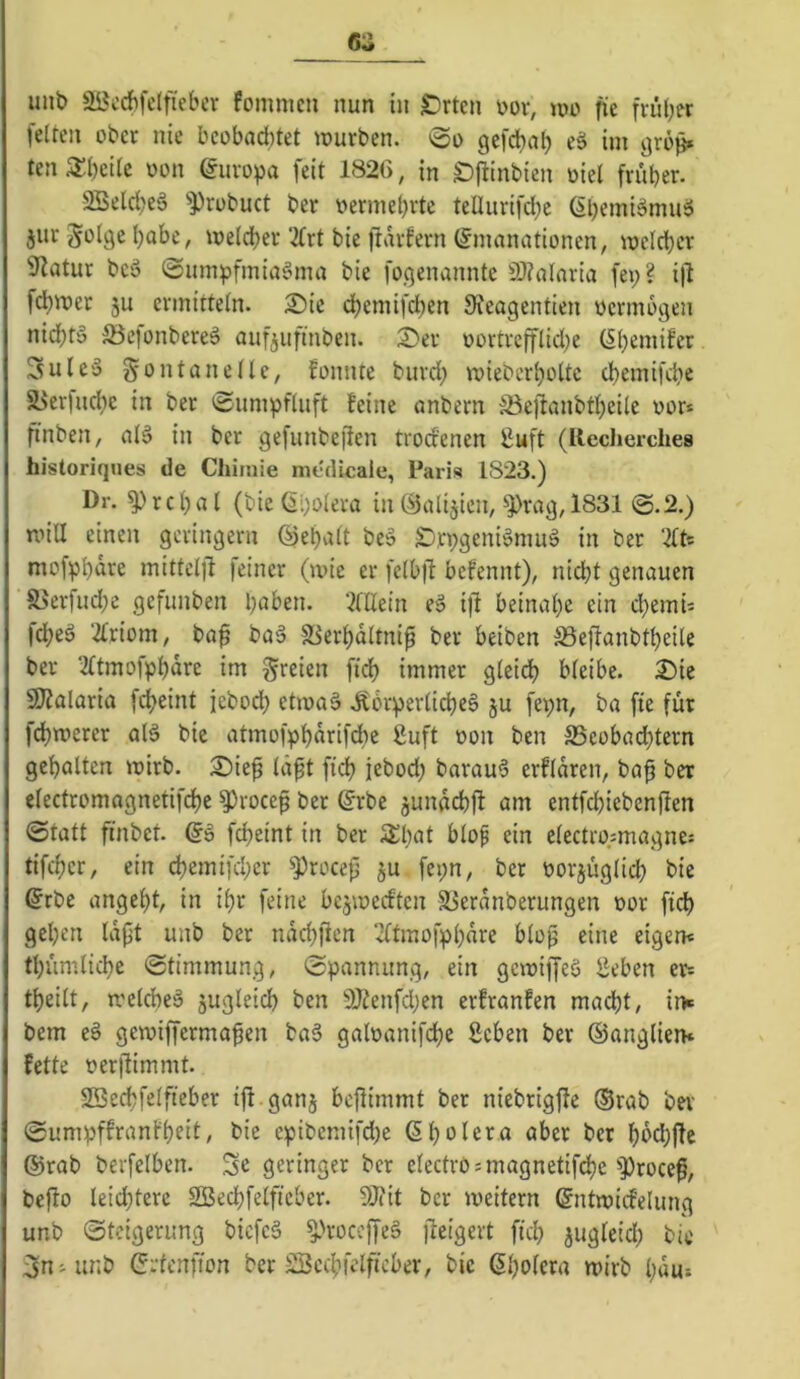 GZ unb 3öcrf)felfieber fommcu nun in Srten öor, »no fie feiten ober nie beobachtet würben, »oo gefchal) eä ini grb^ ten 3:()eilc oon Europa feit 1826, in S)jlinbien oiel früher. 2Seld)eä ^Probuct ber vermehrte teüurifd;e 6l)emi§muä jiir Solge habe, welcher 2frt bie ftarfern (Emanationen, welcher Statur bcö (2um)?fmia§ma bie fogenannte 9J?alaria fei;? i|l fchwer 3u ermitteln. 2)ie dhemifd;en Sreagentien oermogen nichts ^öejonbereS aufjufinben. 2)er oortrefflid;e (Ehemifer 3uleS g^ontanclle, fonnte burd; wieberl;oltc chemifche 5yer|nche in ber 'Sumpfluft feine anbern ä3ejfanbtheile vor* finben, alS in ber gefiinbe|ien trod'enen £uft (Ilecherches historiques de Chimie medicale, Paris 1823.) Dr. Prchal (bie (Eholera in (Eialijien, Prag, 1831 @.2.) will einen geringem ©ehalt beS EDrpgeniSmiiS in ber 'Kt- mofphnre mittelfi feiner (wie er felb|l bcfennt), nicht genauen S5erfud;c gefimben ‘Allein eS i)it beinahe ein d;emU fcheS 2triom, baf baS S^erhdltnip ber beiben ®eflanbtheile ber 2(tmofphdre im freien fidh immer gleidh bleibe. 2)ie SO^alaria f^eint jebodh etwas itbrperlicheS ju fepn, ba fie für fchwerer alS bic atmofphdrifche guft oon ben S5eobad;tern gehalten wirb. 2)ief Id^t fich jebod; barauS erfldren, ba^ ber electromagnetifchc Procep ber (Erbe jundchjf am entfchiebenjlen ©tatt finbet. (ES fcheint in ber 3;i;^( ein electro.smagne: tifchcr, ein chemifcl;er Procefj ju fei;n, ber oorjüglid; bie ©rbe angeht, in ihr feine bcjwedten S^erdnberungen oor fid) gehen Idpt unb ber ndchfien 2itmofphdre blop eine eigen« thiimliche ©timmung, ©pannung, ein gewiffeS iJeben er« theilt, welches jugleich ben 9Kenfd;en erfranfen macht, im bem eS gewiffermafen baS galoanifche Sehen ber (Sanglien* fette oerftimmt. 2Bc(tfelfteber tff .ganj bcjlimmt ber niebrigfte (Srab bei' ©umpffranfheit, bie epibemifd;e ßholera aber ber hdd;|fc (Srab berfelhen. Se geringer ber electromiagnetifche procef, bejfo leid;terc SÖechfelficber. EOiit ber weitern ©ntwid’elung unb ©teigerung biefeS ProceffeS jleigert fich jugleid; bil' 3n-unb (Ertenfion ber SScchfelficber, bic ßhoiera wirb l;dut