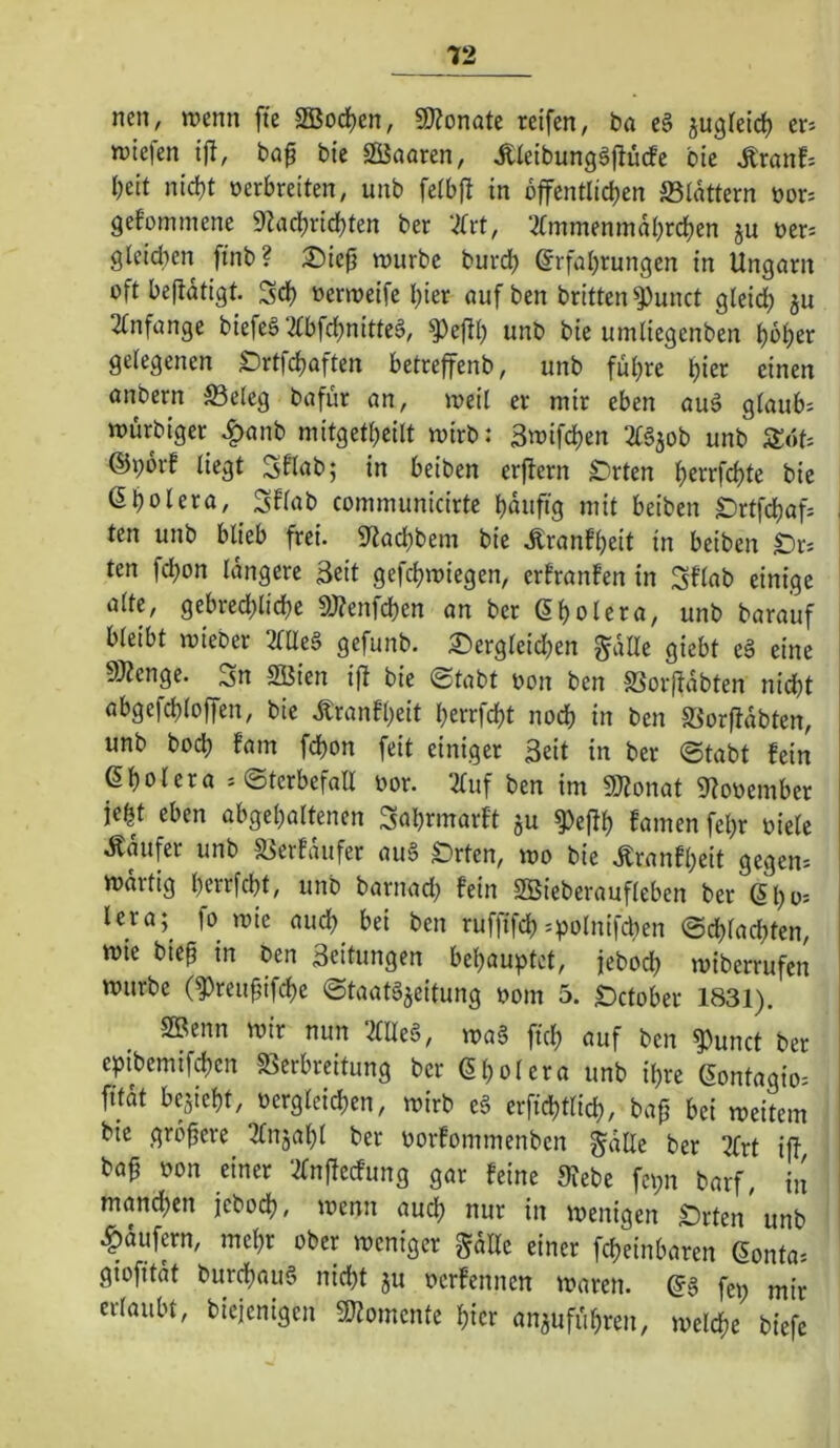 T2 nen, n?enn ffe SBodEjen, SKonate reifen, ba eg jugieicf) er^ rulefen ijl, ba^ bie SJaaren, Äieibunggflücfe bie Äranf: Ijeit nict)t oerbreiten, unb feibft in bffentlicben ®iattern oor= Qefommene 9Zarf)ricbten ber ‘^(rt, ‘2fmmeninabrcf)en ju oer= gleid)en finb? 2)ie|j würbe burd) @rfal)rungen in Ungarn oft beftdtigt. Sd) oerweife l)ier auf ben britten^Punct gleict) ju 2tnfange biefeg‘2tbfc^nitteg, ^eftl) unb bie umliegenben ^o^er gelegenen £)rtfd)aften betreffenb, unb fu(}re einen anbern S3e(eg bafür an, weil er mir eben aug glaub: würbiger ^anb mitget^eilt wirb: 3wifd)en 2£gjob unb Sot: @i;6rf liegt Sflab; in beiben erjtern Drten l)errfcl)te bie ßbolera, SUab communicirte buufig mit beiben S)rtfd)af: i ten unb blieb frei. S^acbbem bie .S^ranfbeit in beiben IDr: ten fcbon längere 3eit gefcbwiegen, erfranfen in Sflab einige alte, gebred;licl)e 9)?enfd)en an ber ßbolera, unb barauf bleibt wieber 2taeg gefunb. ®ergleid)en gdUe giebt eg eine gjZenge. Sn SBien ift bie (Stabt oon ben S3oifdbten nid)t abgefcbloffen, bie .Äranfbeit berrfcbt nod) in ben S3orfldbten, unb bocb fam fcbon feit einiger Seit in ber Stabt fein ßboiera : Sterbefall oor. 2luf ben im gjtonat 9tooember iebt eben abgebaltenen Sabrmarft ju ^eftb famen fel)r oiele Ädufer unb S^erfdufer aug £)rten, wo bie .Kranfbeit gegen: wartig bc'^J^fcbt, unb barnad^ fein SBieberaufleben ber ßl)^' lera; jo wie auch bei ben ruffifcb:polnifcben Schlachten, wie bie^ in ben Leitungen behauptet, jebocb wiberrufen würbe (^reu^ifcbe Staatgjeitung oom 5. £)ctober 1831). SBenn wir nun 2lUeg, wag ftcb auf ben ^unct ber eptbemifcben «ßerbreitung ber 6 bol er a unb ihre ßontagio: fudt besieht, oergleicben, wirb eg erftcbtlicb, bap bei weitem bie grbpere 2lnsabl ber oorfommenben gdlle ber 2frt iff bap oon einer *2lnPecfung gar feine SJebe fepn barf, in mand;en jebodb, wenn audb nur in wenigen £)rten unb .^dufern, mehr ober weniger gdlle einer fcbeinbaren 6onta: giofitdt burcbaug nicht ju oerfennen waren, gg fep mir erlaubt, biejenigen SJtomente hier ansufubren, welche biefc