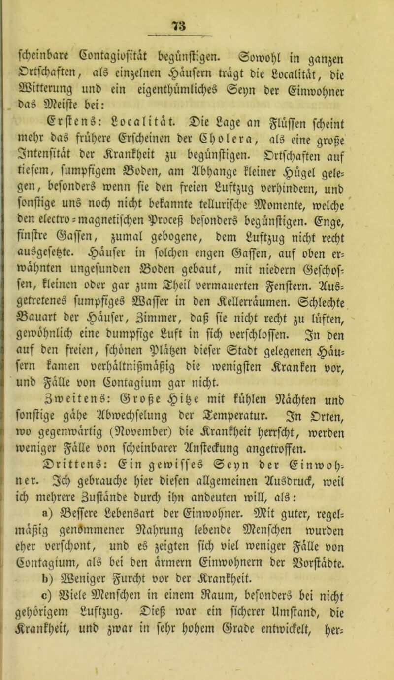 T6 fdbeinbare dontagiofitdt begünfitgcn. Sowohl in ganjen SDrtfcbaften, aB einjefnen Raufern trdgt bte Socalitdt, ble ÖBItterung unb ein eigenti)ümlid)e§ 0ei;n ber ®inn)o()ner büS 9)?ei|lc bei; er|!en§: gocalitdt. X>k Sage nn gluffen frf)eint mel)r ba§ frülf)ere ^rfcbeinen ber ßl)olera, alö eine grofje Sntenfitdt ber ^ranf^eit ju begünf^igen. £)rtfcl)aften auf tiefem, fumpfigem S3oben, am ‘^tbijange fleiner v^üget gele; gen, bcfonber§ menn fie ben freien Suftjug »erbinbern, unb fonflige unS no^ nid)t bekannte teüurifcbe a)?omente, mclcbe' ben eiectrosmagnetifeben ^roce^ befonberä begünftigen. ®nge, finllre ©affen, jumal gebogene, bem Suftjug nicht reci^t auägefebte. J^dufer in foldbcn engen ©affen, auf oben er-- mahnten ungefunben S3oben gebaut, mit niebern ©efchof- fen, fleincn ober gar jum tjermauerten genfiern. getretene^ fumpftgeS ^Baffer in ben ^ellerrdumen. ©chledhtc S3auart ber Raufer, ßimmer, bap fie nicht recht ju lüften, gemohnlich eine bumpftge 2uft in ftdh »erfchloffen. Sn ben auf ben freien, fchonen ^Idf^en biefer @tabt gelegenen ^du: fern famen üerhdltni^mdpig bie menigjten Äranfen öor, unb gdUe oon (^ontagium gar nidht. Smeiteng; ©ro^e ^i^e mit fühlen Spachten unb fonftige gdhe 2lbn)echfelung ber Stemperatur. Sn Sorten, mo gegenmdrtig (9?ooember) bie Äranfheit h^n'fdbt, merben i meniger ^dUe bon fd;einbarer Tfnfierfung angetroffen. - 2)ritten§: ©in gemiffeö «Se^n ber ©inmol)'- I ner. Sch gebrauche hier i>iefen allgemeinen 2fuäbrucf, meil I ich mehrere Sufldnbe burd) ihn anbeuten mill, al3: a) S3effere ßebenäart ber ©inrooh’ner. SiJZit guter, regcl; mdpig genömmener 9^ahrung lebenbe 9J?enfdhcn rourben eher berfdhont, unb e6 jeigten fich biel weniger gdlle bon ©ontagium, alS bei ben drmern ©imbohnern ber 5öorfidbte. b) 3ßeniger furcht bor ber .Kranfheit. c) SSiele 9J?enfd)en in einem 9?aum, befonber» bei nicht gehörigem l‘uft5ug. 2)iep mar ein fichcrer Umffanb, bie