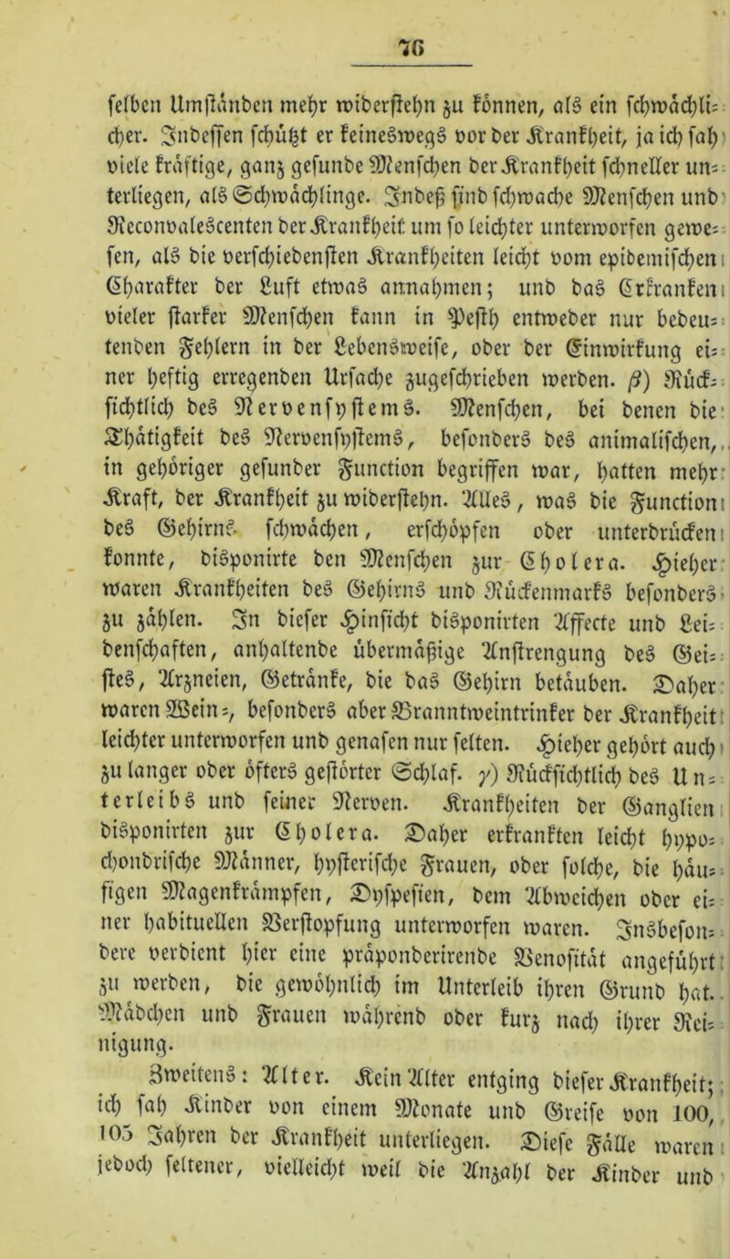 7C felbcn Umllanbcn me^r rciberfie^n ju formen, öB ein fdbmad^li; cl)er. SnbelTen fd)ü^t er feine§me,qä oorber Äranfbeit, jaicbfal)- oicJc fräftige, ganj gefunbe 50?enfd)en berÄranfbeit fcbneUer uns terliegen, al6©cbn)ddb(ingc. Snbe^ ji’nb fcbroacbe SfRcnfcben unb? 9feconoide§centen berÄranfbeif: um fo teidbter unterworfen gewes fen, al§ bte oerfcbtebenjfen Äranfbeiten teiebt oom eptbemifdbeni (§b‘i>^^ifter ber 2uft etwa§ annabmen; unb ba§ ßrEranfeni oieler ftarfer 9)?enfdben fann in ^effb entweber nur bebeus tenben Reblern in ber ßebenäioeife, ober ber ginwirfung ei= ner heftig erregenben Urfadbe gugefdbrieben werben, ß) Siucfs: fidbtlicb be§ Sfleroenf^fiemä. 9)?enfcben, bei benen bie* Äbdtigfeit beg 9ieroenfr;)lemg, befonberg beg animalifcben,^ in gehöriger gefunber gunction begriffen war, bitten mehr- .Kraft, ber Äranfbeit ju wiberftebn. ‘lUeg, wag bie gunctioni beg ©ebirng febwdeben, erfebopfen ober unterbruefen i fonnte, bigponirte ben 9)?cnfcben jur ßbolera. .l^ieber waren .Kranfbeiten beg ©ebirng unb 3iücfemnarfg befonberg. ju jdblen. Sn biefer .^infiebt bigponirten 2fffecte unb ßei: benfebaften, anbaltenbe übermäßige 2Cnftrengung beg ®ei=. lieg, 2£rjneien, ©etrdnfe, bie bag ©ebirn betäuben. 2)aber- warenSBeins, befonberg aberS3ranntweintrinfer bertonfbeitt leichter unterworfen unb genafen nur fetten, .^ieber gehört aud;' 5U tanger ober ofterg gehörter ©cblaf. y) 9?üdftd;tlicb t’eä Uns terleibg unb feiner 9?eroen. .Kranfbeiten ber ©angtieni bigponirten jur ©botera. ©aber erfranften teiebt bppos. d)onbrifcbe 9}Zdnner, bpftcrifd;e grauen, ober fotebe, bie bdus. ftgen «Kagenfrdmpfen, ©pfpeften, bem ‘^tbwcicben ober ei=: ner bnbitucllen 5ßerftopfung unterworfen waren. Sngbefoiis bere oerbient bter eine prdponberirenbe S^enofitdt angeführt: ju werben, bie gewobnlicb im Unterleib ihren ©runb bat.. ^??dbcben unb grauen wdbrenb ober furj nad; ihrer Sicis: nigung. äweiteng: 2Uter. Äein'^Uter entging biefer Jtranfbeit; J id) fab Äinber oon einem 9Jionate unb ©reife oon 100,, • 05 Sabren ber Jlranfbeit unterliegen, ©iefe gälte waren i jebod; fettencr, üielleid;t weit bie ‘^tn^abt ber .Kinber unb