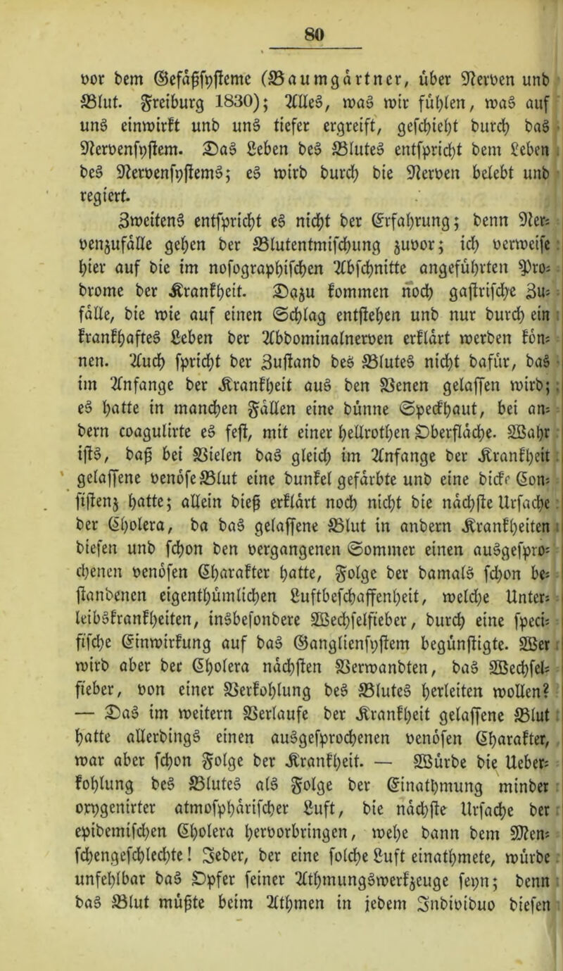 t)or bem ©efä^fpftcmc (S5aumgdrtncr, über Sterben unb 5B(ut. ^rciburg 1830); 21Ue§, waä ibir füt)len, ii»a§ auf un§ einwirft unb un§ tiefer ergreift, gefcbic^t burd? bag • ^terüenfpjlem. £>a6 geben be§ Slute^ entfpricbt bem ?eben . be§ Sfleroenfpftem^; e§ wirb burdf) bie S^terben belebt unb regiert. 3weiten§ cntfprid)t e§ nid)t ber ©rfaijrung; benn 9ter: benjufdlle gef>en ber S3lutentmifdbung jubor; irf) bcrweife :| hier auf bie im nofograpbif^cn 2tbfd)nitte angeführten ^ro; | brome ber Äranfheit. ®aju fommen noch ga|lrifd;e 3u: fdUe, bie wie auf einen @chtag entgehen unb nur burdh ein : franfhafteä geben ber 2tbbominatnerben erfldrt werben fon: nen. 2tuch fpridht ber ^ufianb beö S5fute6 nidht bafür, ba§ • im 2(nfange ber .Kranfheit au§ ben S3enen gelaffen wirb;; e§ hntte in mandjen gdUen eine bünne ©pedh^ut, bei am bern coagulirte eä fefi, mit einer heürothen Dberfiddhe. Sßahr ift6, ba^ bei 83ielen baä gleid; im 2(nfange ber .Kranfheit. ' gelaffene bendfeSSlut eine bunfel gefdrbte unb eine bide (Sons fiftenj hntte; allein biep erfldrt noch nicht bie ndchfte Urfachc: ber ßhoiera, ba ba§ gelaffene ^ßlut in anbern .Kranfheiten; biefen unb fchon ben bergangenen ©ommer einen au^gefpro-- ebenen benofen ßhn^^nfter h^tte, §olge ber bamalä fd)on bes ftanbenen eigenthümliehen guftbcfchaffenheit, weld;e Unter-. | leibäfranfheiten, inäbefonbere SBechfelfieber, bur(^ eine fpeci-. ftfdhe ßinwirfung auf ba§ ©anglienfpftem begünftigte. Sßer; wirb aber ber ßholera nddhjlen SSerwanbten, bag SBechfel* fieber, bon einer Serfohlung beS S5luteg h^i^i^iten wollen? j — £)ag im weitern SSerlaufe ber .Rranfheit gelaffene S3lut . j hatte allerbingg einen auggefprod>enen benofen ßh^rafter, j war aber fchon golge ber .Kranfheit. — Sffiürbe bie Uebers i fohlung beg S3luteg alg §olge ber ^inathmung minber l orpgenirter atmofphdrifcher guft, bie ndchjle Urfache ber i epibemifd)en ßh^iera herborbringen, wehe bann bem 50?en-. fchengefchled;tc! Seber, ber eine folche guft einathmete, würbe. unfehlbar bag S)pfer feiner 2£thmunggwerfjeuge fepn; benn bag S3lut mü^te beim 2lthmen in febem Snbibibuo biefen