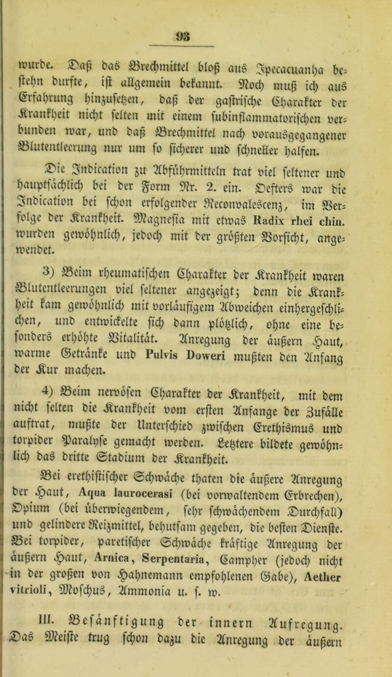 OS würbe- ba§ ^red)mlttel blo0 au§ ,5jipcciKuanl;a bc= fli'bn burfte, ijl uügcmein befamit. 9?od) nuifj id; au§ erfabrung binjufeben, bö0 ber gajhifcbc (Sbaröftcr ber Äuinfbcit nicht feiten mit einem fubinflnmmatorifcben i>er; bunben war, unb bn^ ®red^mittel nncb öovnuägegnngener S3lutentleciun9 nur um fo fid;erer unb fd;neHer halfen. ^Snbication ju 2lbfubrmittcln trat i?icl fcltcner unb bauptfacblicb bei ber gönn 9?r. 2. ein. ^efterö war bie Snbication bei fd;on erfolgenber afecoiwaleäcenj, im SSer* felge ber .Kranfbeit. «O^agnefia mit etwa§ Radix rhei chin. würben gewöhnlich, jcboch mit ber größten SSorftcht, ange. wenbet. 3) S5eim rheumatifchen ßharafter ber .Kranfheit waren S3lutentleerungen üiel feltener ange^eigt; benn bie .Kranf-- heit fam gewöhnlich mit oorldufigem ‘2lbweichen einhergefdjlü A)tn, unb entwicfelte fleh bann plb^lich, ohne eine be= fonber» erhöhte SSitalitat. 2(nregung ber dupern >^^aut, warme ©etranfe unb Pulvis Doweri mußten ben 2lnfang ber .Kur mad;en. 4) Seim neroofen ßharafter ber .Kranfheit, mit bem nicht feiten bie .Kranfheit oom crjfen ^fnfange ber Sufdile auftrat, mu^te ber Untcrfchieb ^wifdhen ©rethiämuö unb torpiber ^aralpfe gemacht werben, l^e^tere bilbete gewöhn= lid; ba§ britte ©tabium ber .Kranfheit. 33ei erethiffifcher ©djwdche thaten bie dufjere 2(nregung ber .^aut. Aqua laurocerasi (bei üorwaltenbem ©rbred)en), SDpium (bei überwiegenbem, fel)r fehwdehenbem £)urd}fall) unb gelinbere JReijmittel, behutfam gegeben, bie beffen 2)ien(ie. ffiei torpiber, paretifcher ©ehwdehe frdftige Ttnregimg ber äußern .^aut, Arnica, Serpentaria, 6ampl;er (jebod) nid;t 'in ber großen t>on .|>ahnemann empfohlenen ©abe), Aether vitrioli, SJ^ofehuS, 2lmmonia u. f. w. III. S3efdnftigung ber innern 2(ufregung. £'ag SJieifte trug fchon baju bie 2(nregung ber du^an