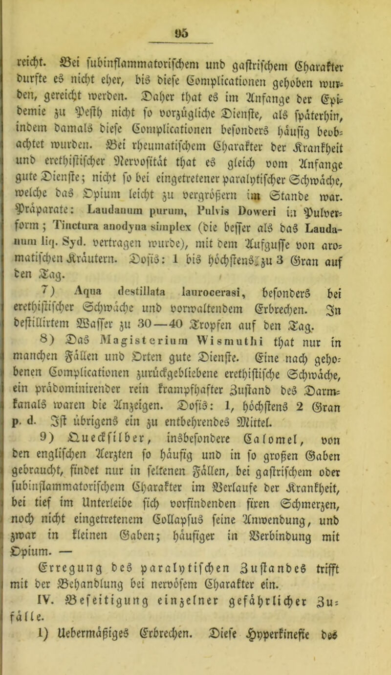 05 re{d)t. ©ei lubinflammatorifc^em unb gaflrifcbcm (Sbavaftev burfte C'3 nicht eher, biö biefe (iomplicationen gehoben tnur- ben, gereicht werben. :©ahcr that eä im 2tnfange ber (5^^ic bemie ju ^>e|lh nicht fo oorjüglid^e 3!)ien|te, fpdterhin, \ inbem bnmal» biefe ßompticntionen befonberä häufig beub= f achtet würben, ©et rheumatifdhem ßh«i‘«fter ber .Äranfheit J unb erethiflifcher 9Zen>üfitdt that e§ gleich oom 2tnfange ] gute 3^ien|te; nicht fo bei eingetretener :parah;tifcher 0chwdd)e, 1 welche baä £)pium leicht ju oergrb^ern im Staube war. ! ^rdparate: Laudamun purum, Pulvis Doweri in ^])uloer; i form ; Tinctura anodyua simplex (bie beffer aB ba§ Lauda- I iiuni liq. Syd. vertragen würbe), mit bem ‘^ufguffc oon aro= ( matifchen Äräutern. ;^ofi'3: 1 biS h^'chften^iTju 3 ©ran auf ^ ten Sag. 7) Aqua destillata laurocerasi, befonberS bei 1 erethi|lifchcr Sdjwdchc unb oorwaltenbem Erbrechen, I befliairtem SBaffer ju 30—40 SSropfen auf ben j 8) 3^aä Magisterium Wismutlü tl)at nur in I manchen gdUen unb .Orten gute 2)ienjte. ^ine nad) gehe-- I benen ßomplicationen jurücfgebliebene erethifiifd;e Sdhwdche, 1 ein prdbominirenber rein frampfhafter 3u|lanb be§ Oarm: I fanaB waren bie ‘^(njeigen. 2)ofB: 1, hbchl^enä 2 ©ran p. d. Sft ubrigeng ein ju entbehvenbeä SJiirtel. 9) OuetJftlber, inSbefonberc Salomel, oon ' ben englifchen 2terjten fo häufig unb in fo großen ©aben ^ gebrau(^t, finbet nur in feltenen gdllen, bei gaftrifchem ober fubinflammatorifchem Gharafter im ©erlaufe ber .Äranfheit, ( bei tief im Unterleibc fich oorfinbenben fijeen Schmer5en, nod) nicht eingetretenem ßollapfuä feine 2lnwenbung, unb jwar in kleinen ©aben; h^itfiöor in ©erbinbung mit Opium. — ©rregung beS paralptifchen SuftanbeS trifft I mit ber ©chanblung bei neroofem 6hßi^<^fter ein. IV. ©efeitigung einzelner gefdhrlidher 3us ' falle. l) Uebermd^igeS ©rbred;en. Oiefe .^pperfinefie b«>