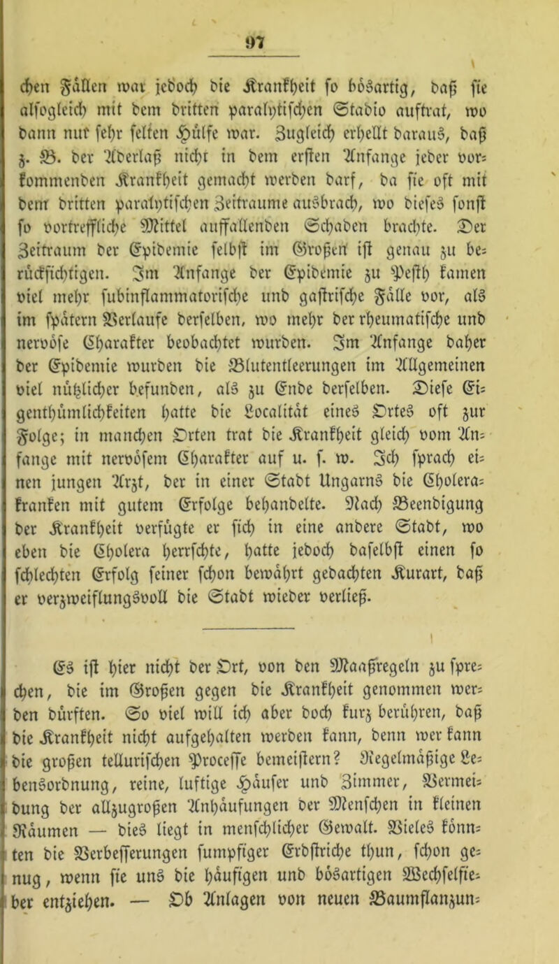 *)7 d)en fallen mn icÖod) bic Äranf^eit fo bo'oarticj, bafj fie alfoglctd) mit bcm britten ^arnh;tifd)cn ©tabio aufh'at, mo bann nut fcf)r feiten J^ulfe mar. Sugletcl) erl^ellt baraii6, ba^ j. S5. bev ‘ilberlap nid)t in bem erflen ‘^Infange jeber üors fommenben .Äranf^eit geinad)t werben barf, ba fie oft mit bem britten parati;tifd}en Beitraume auöbracfo, wo biefeä fonjl fo oortreiflidjc 9J?ittel auffaüenben ©cbaben brachte. 2)er Beitraum ber ^pibemie felbjt im ©roptrt ift genau 511 bes rü(fficl)tigen. ^m 2(nfange ber (Jpibemic 511 ^Peftl) famen t)iel met)r fubinfIammatorifd}c unb gaftrifdje gdlle oor, aB im fpdtern SSerlaufe berfelben, wo mel)r ber rbeumatifc^e unb neroofe (Ibarafter beobachtet würben. Sm 3Infange ba^er ber ©pibemie würben bie 33(utentleerungen im ‘.^lUgemeinen t)iel nüblid;er b.efunben, aB ju @nbe berfelben. ^iefe gentbümlid)feiten batte bie ßocalitdt eineö £)rte§ oft jur golge; in mandjen Sorten trat bie .^ranfbeit gleich bom 2£n: fange mit neroofem ‘^bf u. f. w. Sd) fpradb ei; nen jungen ^trjt, ber in einer ©tabt Ungarns bie ßbolera; franfen mit gutem Erfolge bebanbelte. 9tadb ©eenbigung ber Äranfbeit verfügte er fid) in eine anbere ©tabt, wo eben bie (Sboi^ra bei^i^fdjte, batte jebodh bafelbft einen fo fdblecbten Erfolg feiner fcbon bewahrt gebacbten Äurart, bafj er oer^weiflungSooU bie ©tabt wieber oerlief. (5S ift hier nicht berSrt, oon ben aJtaafrcgcln jufpre; eben, bic im ©ro^en gegen bie .Äranfbeit genommen wer; ben burften. ©0 »iel will ich aber bod) furj berühren, baf bie .Rranfbeit nicht aufgebalten werben fann, benn wer tann bic grofjen tellurifcben ^roceffe bemeiftern? 9iegelmdjjigc 8e; beiBorbnung, reine, luftige .^dufer unb Bimmer, 5Bermei; bung ber alljugro^en ‘^Inbdufungcn ber 9)?enfcben in tleinen — bieS liegt in menfcblid^er ©ewalt. SSieleS fonn; ten bie SSerbefferungen fumpfiger ©rbltricbe tljun, fd)on gc; nug, wenn fic unS bie häufigen unb bösartigen 2ßecbfelfte; ber entziehen. — ^b Einlagen oon neuen ^Baumflanj^un;