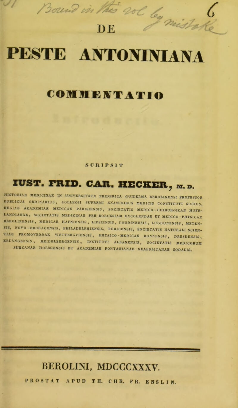 V I)E PESTE ANTONINIANA fOSIMM TATIO SCRIPSIT IUST. FRID. CAR. HECKER, HISTORIAE MEDICINAE IN UNIVERSITATE FRIDERICA GUILELMA BEROLINENSI PROFESSOR PUBLICUS ORDINARIUS , COLLEGII SUPREMI EXAMINIBUS MEDICIS CONSTITUTI SOCIUS* REGIAE ACADEMIAE MEDICAE PARISIENSIS, SOCIETATIS MEDICO - CHIRURGICAE HUFE- J ANDIANAB , SOCIETATIS MEDICINAE PER BORUSSIAM EXCOLENDAE ET MEDICO-PHYSICAE BKROLINENSIS, MEDICAE 1IAFNIENSIS, LIPSIENSIS , I.ON DINENSIS, LUGDUNENSIS, METKN- SIS, NOVO - EBORACKNSIS, PHILADELPHIENSIS, TURICENSIS, SOCIETATIS NATURALI SCIEN- TIAE PROMOVENDAE WETTERAVIENSIS, PHYSICO-MEDICAE BONNENSIS, DRESDENSIS, ERLANGENSIS, HEIDELBIRGENSIS , INSTITUTI ALBANENSIS, SOCIETATIS MEDICORUM SUE CANAE noLMIENSIS ET ACADEMIAE PONTANIANAE NEAPOLITANAE SODALIS. BEROLINI, MDCCCXXXV. PROSTAT APUD TH. CHR. FR. ENSLIN.