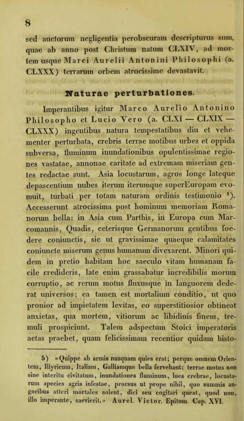 sed auctorum ncgligentia perobscuram descripturus sum, epiae ab anno post Christum natum CLXIV, ad mor- tem usque Marci Aurelii Antonini Philosophi (a. CLXXX) terrarum orbem atrocissime devastavit. Naturae perturbationes. Imperantibus igitur Marco Aurelio Antonino Philosopho et Lucio Yero (a. CLXI—CLXIX — CLXXX) ingentibus natura tempestatibus diu et vehe- menter perturbata, crebris terrae motibus urbes et oppida subversa, fluminum inundationibus opulentissimae regio- nes vastatae, annonae caritate ad extremam miseriam gen- tes redactae sunt. Asia locustarum, agros longe lateque depascentium nubes iterum iterumque superEuropam evo- muit, turbati per lotam naturam ordinis testimonio 5). Accesserunt atrocissima post hominum memoriam Roma- norum bella: in Asia cum Parthis, in Europa cum Mar- comannis, Quadis, celerisque Germanorum gentibus foe- dere coniunctis, sic ut gravissimae quaeque calamitates coniuncte miserum genus humanum divexarent. Minori qui- dem in pretio habitam hoc saeculo vitam humanam fa- cile credideris, late enim grassabatur incredibilis morum corruptio, ac rerum motus fluxusque in languorem dede- rat universos; ea tamen est mortalium conditio, ut quo pronior ad impietatem levitas, eo superstitiosior obtineat anxietas, qua mortem, vitiorum ac libidinis finem, tre- muli prospiciunt. Talem adspcctum Stoici imperatoris aetas praebet, quam felicissimam recentior quidam histo- 5) «Quippe ab armis nusquam quies erat; perque omnem Orien- tem, Illyricum, Italiam, Galliamque bella fervebant: terrae motus non sine interitu civitatum, inundationes fluminum, lues crebrae, locusta- rum species agris infestae, prorsus ut prope nihil, quo summis an- goribus atteri mortales solent, dici seu cogitari queat, quod non, illo imperante, saevierit.» Aurei. Victor. Epitom. Cap. XVI.