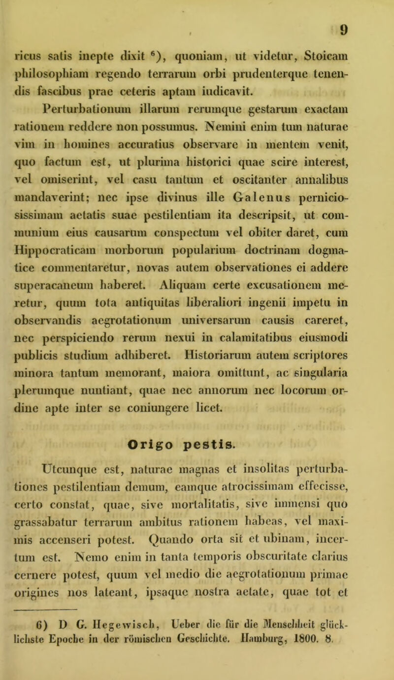 ricus satis inepte dixit 6), quoniam, ut videtur, Stoicam philosophiam regendo terrarum orbi prudenterque tenen- dis fascibus prae ceteris aptam indicavit. Perturbationum illarum rerumque gestarum exactam rationem reddere non possumus. Nemini enim tum naturae vim in homines accuratius observare in mentem venit, quo factum est, ut plurima historici quae scire interest, vel omiserint, vel casu tantum et oscitanter annalibus mandaverint; nec ipse divinus ille Galenus pernicio- sissimam aetatis suae pestilentiam ita descripsit, ut com- munium eius causarum conspectum vel obiter daret, cum Hippocraticam morborum popularium doctrinam dogma- tice commentaretur, novas autem observationes ei addere superacaneum haberet. Aliquam certe excusationem me- retur, quum tota antiquitas liberaliori ingenii impetu in observandis aegrotationum universarum causis careret, nec perspiciendo rerum nexui in calamitatibus eiusmodi publicis studium adhiberet. Historiarum autem scriptores minora tantum memorant, maiora omittunt, ac singularia plerumque nuntiant, quae nec annorum nec locorum or- dine apte inter se coniungere licet. Origo pestis. Utcunque est, naturae magnas et insolitas perturba- tiones pestilentiam demum, camque atro cissi inani effecisse, certo constat, quae, sive mortalitatis, sive immensi quo grassabatur terrarum ambitus rationem habeas, vel maxi- mis accenseri potest. Quando orta sii et ubinam, incer- tum est. Nemo enim in tanta temporis obscuritate clarius cernere potest, quum vel medio die aegrotationum primae origines nos lateant, ipsaque nostra aetate, quae tot cl 6) D G. Hegevviscl), Ueber dic fur die Menschhcit gliick- lichste Epocbe in der roiuischcn Gescliiclite. llninburg, 1800. 8.