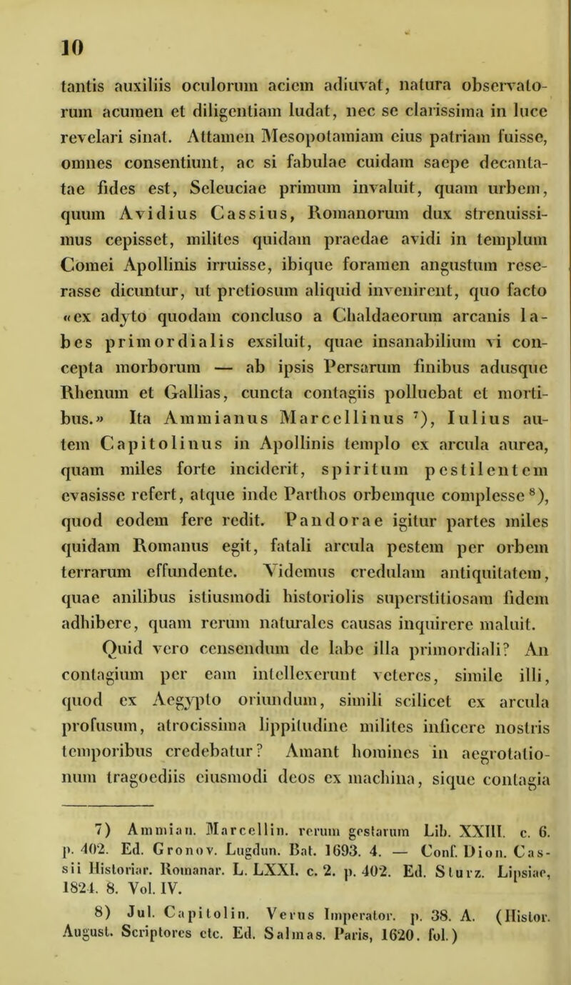 tantis auxiliis oculorum aciem adiuvat, natura observato- rum acumen et diligentiam ludat, nec se clarissima in luce revelari sinat. Attamen Mesopotamiam cius patriam fuisse, omnes consentiunt, ac si fabulae cuidam saepe decanta- tae fides est, Sclcuciae primum invaluit, quam urbem, quum Avidius Cassius, Romanorum dux strenuissi- mus cepisset, milites quidam praedae avidi in templum Cornei Apollinis irruisse, ibique foramen angustum rese- rasse dicuntur, ut pretiosum aliquid invenirent, quo facto «ex adyto quodam concluso a Chaldaeorum arcanis la- bes primordialis exsiluit, quae insanabilium vi con- cepta morborum — ab ipsis Persarum finibus adusque Rhenum et Galbas, cuncta contagiis polluebat cl morti- bus.» Ita Ammianus Marcellinus 7), Iulius au- tem Capitolinus in Apollinis templo ex arcula aurea, quam miles forte inciderit, spiritum pestilentem evasisse refert, atque inde Parthos orbemque complesse8), quod eodem fere redit. Pandorae igitur partes miles quidam Romanus egit, fatali arcula pestem per orbem terrarum effundente. Videmus credulam antiquitatem, quae anilibus istiusinodi historiolis superstitiosam fidem adhibere, quam rerum naturales causas inquirere maluit. Quid vero censendum de labe illa primordiali? An contagium per eam intellexerunt veteres, simile illi, quod ex Aegypto oriundum, simili scilicet ex arcula profusum, atrocissima lippitudine milites inficere nostris temporibus credebatur? Amant homines in aegrotatio- num tragoediis ciusmodi deos ex machina, sique contagia 7) Amnii an. Marcellin. rerum gestarum Lib. XXIII. c. 6. !'• 402. Etl. Gronov. Lugrlun. Bat. 1693. 4. — Conf. Dion. Cas- sii Historiar. Romanar. L. LXXI. c. 2. p. 402. Etl. Slurz. Linsiae, 1824. 8. Yol. IV. 8) Jul. Capitolin. Verus Imperator, j». 38. A. (Hislor. August. Scriptores ctc. Ed. Salinas. Paris, 1620. fol.)