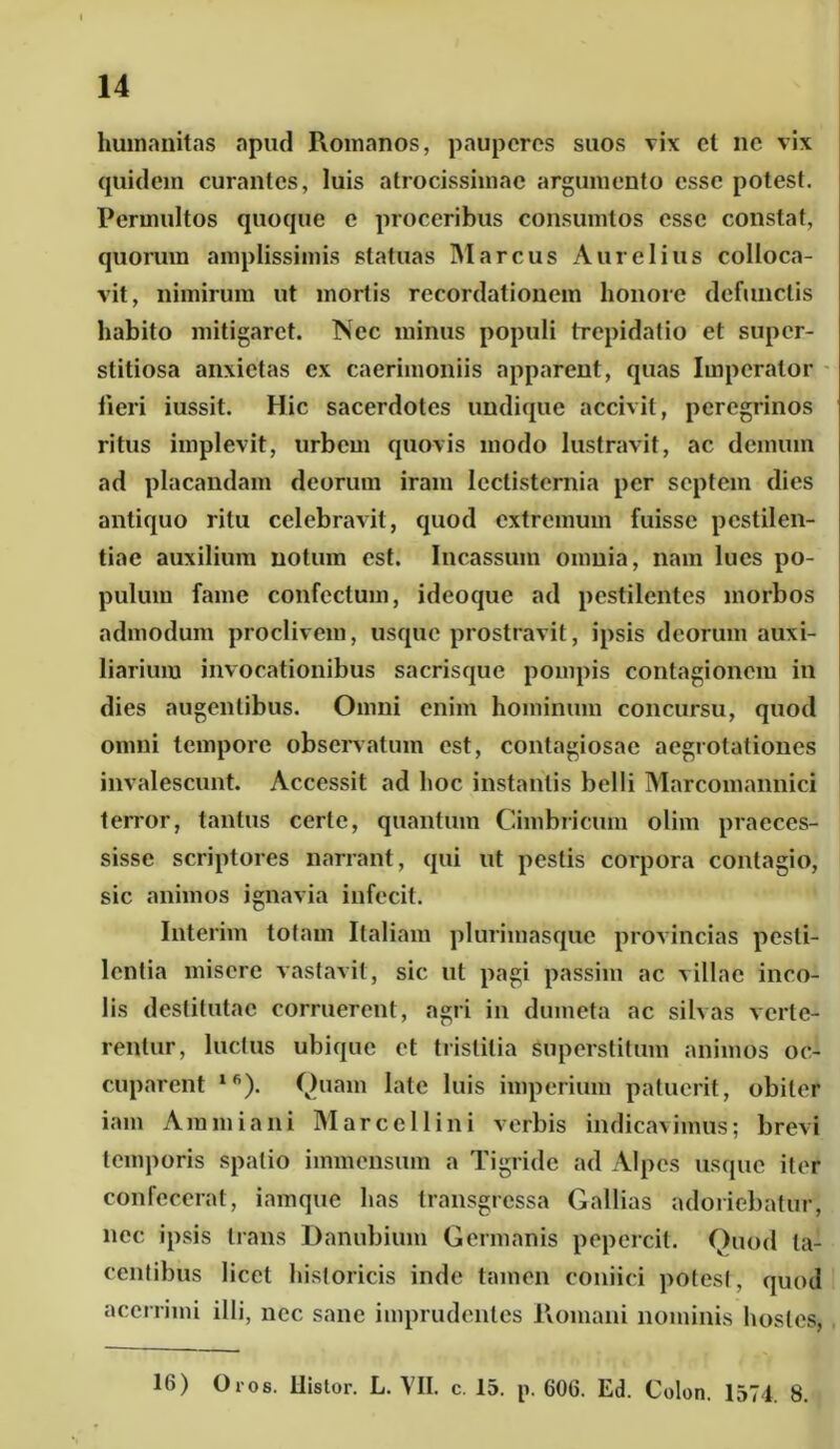 humanitas apud Romanos, pauperes suos vix cl ne vix quidem curantes, luis atrocissimae argumento esse potest. Permultos quoque e proceribus consumtos esse constat, quorum amplissimis statuas Marcus Aurelius colloca- vit, nimirum ut mortis recordationem honore defunctis habito mitigaret. Nec minus populi trepidatio et super- stitiosa anxietas ex caerimoniis apparent, quas Imperator lieri iussit. Hic sacerdotes undique accivit, peregrinos ritus implevit, urbem quovis modo lustravit, ac demum ad placandam deorum iram lectisternia per septem dies antiquo ritu celebravit, quod extremum fuisse pestilen- tiae auxilium notum est. Incassum omnia, nam lues po- pulum fame confectum, ideoque ad pestilentes morbos admodum proclivem, usque prostravit, ipsis deorum auxi- liarium invocationibus sacrisque pompis contagionem in dies augentibus. Omni enim hominum concursu, quod omni tempore observatum est, contagiosae aegrotationes invalescunt. Accessit ad hoc instantis belli Marcomannici terror, tantus certe, quantum Cimbricum olim praeces- sisse scriptores narrant, qui ut pestis corpora contagio, sic animos ignavia infecit. Interim totam Italiam plurimasque provincias pesti- lentia misere vastavit, sic ut pagi passim ac villae inco- lis destitutae corruerent, agri in dumeta ac silvas verte- rentur, luctus ubique et tristitia superstitum animos oc- cuparent l6). Quam late luis imperium patuerit, obiter iam Ammiani Marcellini verbis indicavimus; brevi temporis spatio immensum a Tigride ad Alpes usque iter confecerat, iamque has transgressa Gallias adoriebatur, nec ipsis trans Danubium Germanis pepercit. Quod ta- centibus licet historicis inde tamen coniiei potest, quod acerrimi illi, nec sane imprudentes Romani nominis hostes, 16) Oros. Ilistor. L. VII. c. 15. p. 606. Ed. Colon. 1574. 8.