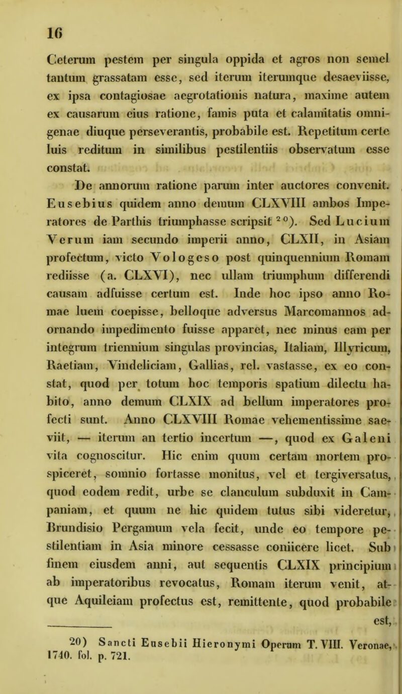 Ceterum pestem per singula oppida et agros non semel tantum grassatam esse, sed iterum iterumque desaeviisse, ex ipsa contagiosae aegrotationis natura, maxime autem ex causarum eius ratione, famis puta et calamitatis omni- genae diuque perseverantis, probabile est. Repetitum certe luis reditum in similibus pestilentiis observatum esse constat. De annorum ratione parum inter auctores convenit. Eusebius quidem anno demum CLXVIII ambos Impe- ratores de Parthis triumphasse scripsit2°). Sed Lucium Verum iam secundo imperii anno, CLXII, in Asiam profectum, victo Vologeso post quinquennium Romam rediisse (a. CLXVI), nec ullam triumphum differendi causam adfuisse certum est. Inde hoc ipso anno Ro- mae luem coepisse, belloque adversus Marcomannos ad- ornando impedimento fuisse apparet, nec minus eam per integrum triennium singulas provincias, Italiam, Illyricum* Raetiam, Vindeliciam, Gallias, rcl. vastasse, ex eo con- stat, quod per totum hoc temporis spatium dilectu ha- bito, anno demum CLXIX ad bellum imperatores pro- fecti sunt. Anno CLXVIII Romae vehementissime sae- viit, — iterum an tertio incertum —, quod ex Galeni vita cognoscitur. Hic enim quum certam mortem pro- spiceret, somnio fortasse monitus, vel et tergiversatus, quod eodem redit, urbe se clanculum subduxit in Cam- paniam, et quum ne hic quidem tutus sibi videretur, Brundisio Pergamum vela fecit, unde eo tempore pe- stilentiam in Asia minore cessasse coniicerc licet. Sub finem eiusdem anni, aut sequentis CLXIX principium ab imperatoribus revocatus, Romam iterum venit, at- que Aquileiam profectus est, remittente, quod probabile est, 20) Sancti Eusebii Hieronymi Operam T. VIII. Veronae, 1740. fol. p. 721.