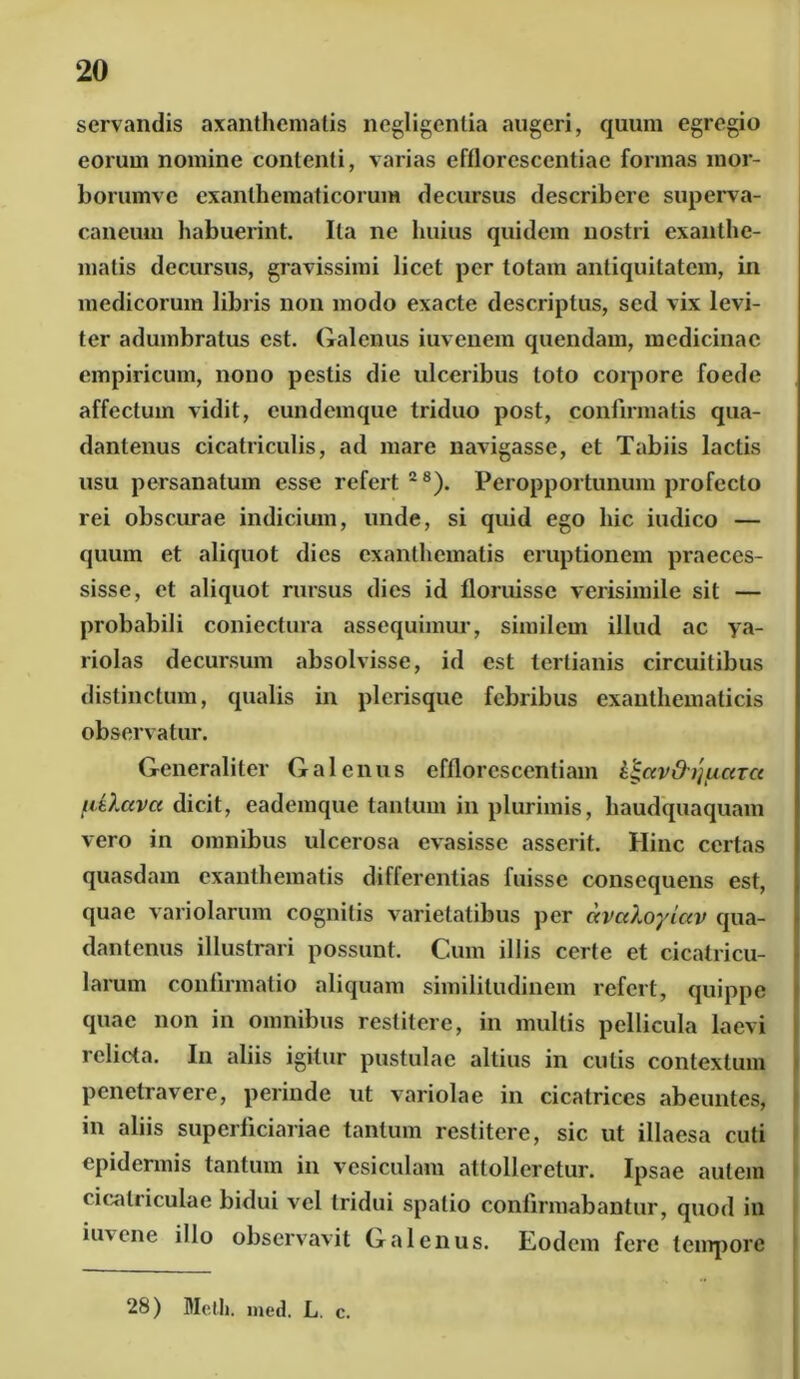 servandis axanthematis negligentia augeri, quum egregio eorum nomine contenti, varias efflorescentiac formas raor- borumve exanthematicorum decursus describere superva- caneum habuerint. Ita ne huius quidem nostri exanthe- matis decursus, gravissimi licet per totam antiquitatem, in medicorum libris non modo exacte descriptus, sed vix levi- ter adumbratus est. Galenus iuvenem quendam, medicinae empiricum, nono pestis die ulceribus loto corpore foede affectum vidit, eundemque triduo post, confirmatis qua- dantenus cicatriculis, ad mare navigasse, et Tabiis lactis usu persanatum esse refert28). Peropportunum profecto rei obscurae indicium, unde, si quid ego hic indico — quum et aliquot dies exanthematis eruptionem praeces- sisse, et aliquot rursus dies id floruisse verisimile sit — probabili coniectura assequimur, similem illud ac ya- riolas decursum absolvisse, id est tertianis circuitibus distinctum, qualis in plerisque febribus exanthematicis observatur. Generaliter Galenus efflorescendam it-ccvd-ijfictTce fiO.ava dicit, eademque tantum in plurimis, haudquaquam vero in omnibus ulcerosa evasisse asserit. Hinc certas quasdam exanthematis differentias fuisse consequens est, quae variolarum cognitis varietatibus per ocvuXoyiav qua- dantenus illustrari possunt. Cum illis certe et cicatricu- larum confirmatio aliquam similitudinem refert, quippe quae non in omnibus restitere, in multis pellicula laevi relicta. In aliis igitur pustulae altius in culis contextum penetravere, perinde ut variolae in cicatrices abeuntes, in aliis superficiariae tantum restitere, sic ut illaesa cuti epidermis tantum in vesiculam attolleretur. Ipsae autem cicatriculae bidui vel tridui spatio confirmabantur, quod in iuvene illo observavit Galenus. Eodem fere tempore 28) Melli, med. L. c.