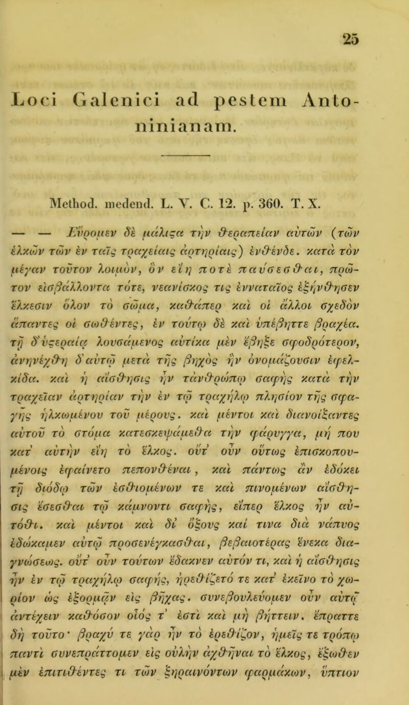 Loci Galenici ad pestem Anto- nini a nam. Method. meclend. L. V. C. 12. p. 360. T. X. — — Evqouev Si udhgct ti)v {Hnccridav ccvtojv (tcuv ilxduv tmv iv Tcuq Toctytiatq doT^oiatq') ivO-ivSE. xarct tov ucyav tovtov Xotuov, ov eirj Ttort TiavG eg&cu, tiocu- tov tuffidXlovTCt tote, VEctvtGxoq rtq ivvctrcuoq i^ijV&r/GEV e/.xegiv ohov to Gcuuct, xa&dnto xcu oi dXlot GysSov dnctVTEq oi GcoOtvreq, iv tovtco Si xcu vni(h]TTt floccytct. tij S'vgtoctlct XovGctutvoq avrtxci /niv GfpoSooreoov, dvijveyfr?j S'avrco utra rfjq fityyoq i\v ovouccQovglv itpsX- xiScc. xcu i) cdo&tjGiq i]v Tciv&QMmo Gctcptjq xarct ti)v Toctytiav ccorijoictv tijv iv tco Toayy)Xco 7ih]Giov rfjq Gcpct- yt]q rjlxcouivov tov uioovq. xcu fiivroi xcu Stavoi&tvTSq avrov to gtoucc xcatGxtxpdutdct ti)v tpaQvyya, pitj tiov XCIT CtVTfjV Eli] TO tXx.Oq. OVT OVV OVTCOq iTUGXOTTOV- piivoiq icpceivsTO TtETZov&ivat, xal Ttdvroyq civ iSoxEt t// SioS(<) tcuv iGihouivoyv ts xcti mvouivcuv ctiodtj- Giq 'tGtodcu reo xciuvovTC Gacpfjq, eitieq ilxoq ijv av- to&i. xcti fiivroi xcti St otjovq xcti riva Sici vdnvoq iSorxaiuv civtm nooGEVtyxaG&cu, fieficaorioag 'ivtxct Sia- yvojGtioq. ovt ovv tovtcov iSaxvev avrov ti, xal ij caG&y]Giq rpv iv tco toctyi]?M Gcaptjg, rjOt&tqtTo te xcct ixtivo to yo>- oiov liuq ii-OQuqv Eiq firyyaq. GwtfiovXtvouEV ovv avrcc ctVTtyEiv xcc&ogov oioq t’ iGTt xal firj (ti]TTEtv. etioutte Si) tovto• fioayv te ycco f)v to iotOi^ov, i)fiEiq te tqotuo TiavTt GVVETTociTTouEV tlq ovh)v ciyOyjvca TO tlxoq, eqcJ&EV piiv inin&ivTeg Ti tcuv &iqcuv6vto)V (panudxiov, vnnov