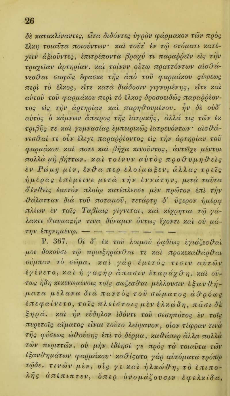 dk xazaxlivavzeg, eizci didovzeg vygdv cpdofxaxov rdiv ttgog '£lx.i] zoiavzci tioiovvzoiv xcd zovz kv z<p Gzouazt xaze- yeiv a^iovvzeg, knizgeTiovza figciyv zi Tiaoaggeiv eig zi)v Tpccyeiav dgzygiav. xcd zoivvv ovzoj Tigazzovruiv ctiada- veG&at Gacpcog HcpaGxe zrjg emo zov epaguaxov gvipeaig neoi zo Uxog, eize xazd diadoGiv yiyvoitevyg, eize xcd ccvzov zov cpceopiuxov Ttegi zo 'kXxog dooGoeidojg Tiagaogeov- zog eig zi)v dgzygiav xcd Ttcigy&ovpievov. ijv de oiid' avrog 6 xapLViov cmeigog zrjg icizgixijg, dXXd zig zcov kx zgiftijg ze xcd yvuvuGiag kimeigixdjg iazgevovzcov * cugOcc- vecded ze oiv eXeye Ttagctggeovzog eig zi)v dgzygiav zov cpagpidxov xcd Tioze xcd firjycc xivovvzog, ccvz&ye ukvzoi 7ioXXd fu) fhjzzorv. xcii zoivvv civzog tiqoOvfii]deig kv Pojf.ii] fikv, eveXci Tteg kXo iftoj jgev, dXXag zgeig yfiegag £ttefteive fcezd zyv kvvdzyv, fiezcc zavrcc <ykvdeig kccvrov tiXouq xcizeTiXevGe fikv ttqoozov kni zi)v -daXarzav dici zov Ttozccfwv, zezctozrj d’ vgegov yuAgcp siXiiav kv zcdg Tafiicag ylyvezca, xcd xeygyzai zqi yu- Xaxri {Javuagijv ziva dvvaucv ovzoig eyovri xcd ov fia- ZljV k7T.1JWl]flkV(d. — — — — — — — — P. 367. Ot d' kx zov Xouiov qqdioig vyid^eG&ai fioi doxovGi zep TigoegygccvOca ze xai Tigoxexa&dg&ca GvtATiav zo Goifia. xai ydg efiezog zigiv avziov kyevezo, xai y yagi)o dnaGiv kzcigciyOy. xcd ov- ziog ijdy xexevoiftevocg zoig GoiCecOcu fdXXovGiv kgav&y- fiaza fieXava diu navzog zov Gojfiazog udgoorg knecpaivezo, zoig TiXeicz oig fikv kXxojdy, ticigi de iyQci. xcd yv evdyXov idovzi zov ceGynozog kv zoig Tivpezoig aipiavog eivai zovxo XeUpcivov, oiov zecpgav zivd zijg cpvoeoig w&ovcyg kru zo degua, xaQcmea dXXa noXXd ziov Tiegizzojv. ov fiyv kdeyGe ye ngog zet zoiavza ziav kgavdrjuduov epaguaxov * xadigazo yccg uvzouuza zgoTKp zcgde. zivdiv piev, olg ye xai yXxojOy, zo k7ii7io- Xfjg ankTiLjiT ev, oTieo ovo udgovGiv kcpelxid cc,