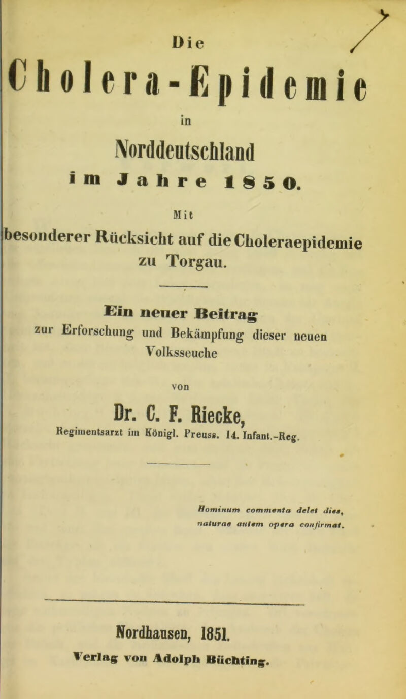 Norddcutschland im Jahre 185 0. Mit besoiicicrer Riicksiclit auf dieCiioleraepidemie zu Torgau. Ein nener Beitrag zur Lrtorschiiiig und Bekampfung dieser iieuen Volksseuche von Dr. C. F. Riecke, Reginientsarzt im KOnigl. Preuss. 14. Infant.-Reg. Hominum eommonta Jelet ditt, naturae autem opera conjirmmt. NordlianseD, 1851. Werlag von Adolph Biichtinig.