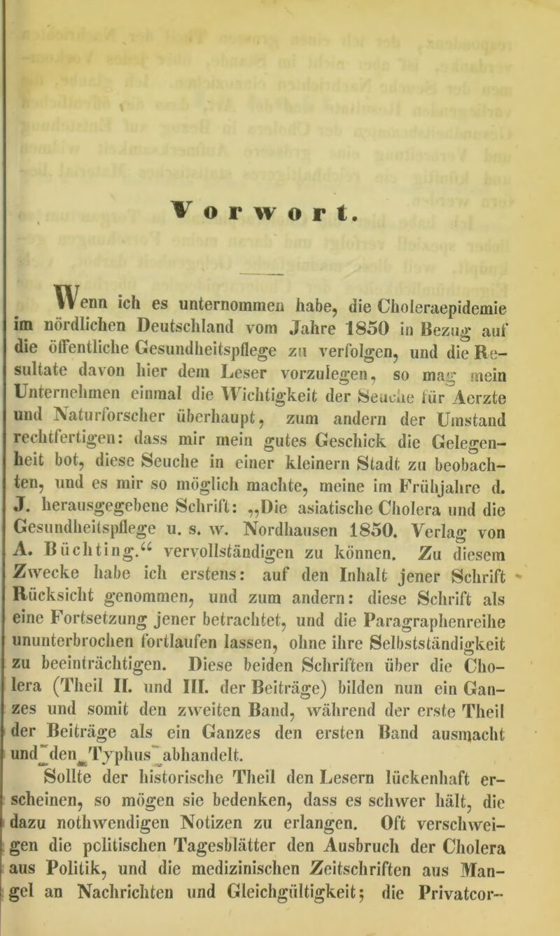 Wenn ich es unternommen habe, die Choleraepidemle im nordlichen Deiitschland vom Jahre 1850 in Bezug auf die olFentliclie Gesundlieitspflege zu verfolgen, und die Re- sultate davon hier dem Leser vorzulegen, so mag mein Unternehinen einmal die Wichtig^keit der tejeuche tur Aerzte und Naturforsclier iiberhaupt, zum andern der Umstand rechtfertigen: dass mir mein gutes Geschick die Gelegen— heit bot, diese Seuche in einer kleinern Stadt zu beobach- ten, und es mir so moglich machte, meine im Friihjahrc d. J. herausgegebene Schrift: „l)ie asiatische Cholera und die Gesundheitspflege u. s. \v. Nordhausen 1850. Verlag von A. Riichting.^'^ vervollstandigen zu kdnnen. Zu diesem ZAvecke habe ich erstens: auf den Inhait jener Schrift ' Rucksicht genommen, und zum andern: diese Schrift ais eine Fortsetzung jener betrachtet, und die Paragraphenreihe ununterbrochen fortiaufen lassen, oline ihre Selbststandigkeit zu beeintrachtigen. Diese beiden Schriften iiber die Cho- lera (Theil ir. und III. der Beitrage) bilden nun ein Gan- zes und somit den zweiten Band, wahrend der erste Theil der Beitrage ais ein Ganzes den ersten Band ausmacht und“den^Typhus~abhandelt. Solite der historische Theil den Lesern liickenhaft er- scheinen, so mogen sie bedenken, dass es schwer halt, die dazu nothwendigen Notizen zu erlangen. Oft verschwei- gen die politischen Tagesblatter den Ausbruch der Cholera aus Politik, und die medizinischen Zeitschriften aus Man- gel an Nachrichten und Gleichgiiltigkeit; die Privatcor-