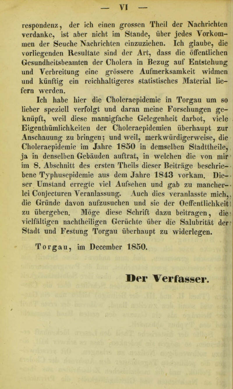 respondenz, der ich einen grossen TheiI der Nachrichten verdanke, ist aber nicht im Stande, iiber jedes Vorkom- men der Seuche Nachrichten einzuziehen. Ich glaube, die vorliegenden Resultate sind der Art, dass die ofFentlichen Gesundheitsbeamten der Cholera in Bezug auf Entsteliung und Verbreitung eine grossere Aufmerksarakeit widmen und kiinftig ein reichhaltigeres statistisches Material lie- fern werden. Ich habe hier die Choleraepidemie in Torgau um so lieber speziell verfolgt und daran meine Forschungen ge- kniipft, weil diese mannigfache Gelegenheit darbot, viele Eigenthunilichkeiten der Choleraepidemien iiberhaupt zur Anschauung zu bringenj und weil, merkwurdigerweise, die Choleraepidemie im Jahre 1850 in demselben Stadttheile,, ja in denselben Gebauden auftrat, in welchen die von mir • im 8. Abschnitt des ersten Theils dieser Beitrage beschrie- • bene Typhusepidemie aus dem Jahre 1843 vorkam. Die-- ser Umstand erregte viel Aufsehen und gab zu mancher-- lei Conjecturen Veranlassung. Audi dies veranlasste mich,. die Griinde davon aufzusuchen und sie der OelFentlichkeiti zu iibergeben. Moge diese Schrift dazu beitragen, die* vielfaltigen nachtheiligen Geriichte iiber die Salubritat derr Stadt und Festung Torgau iiberhaupt zu widerlegen. Torgau, im December 1850, Der Verfasser.