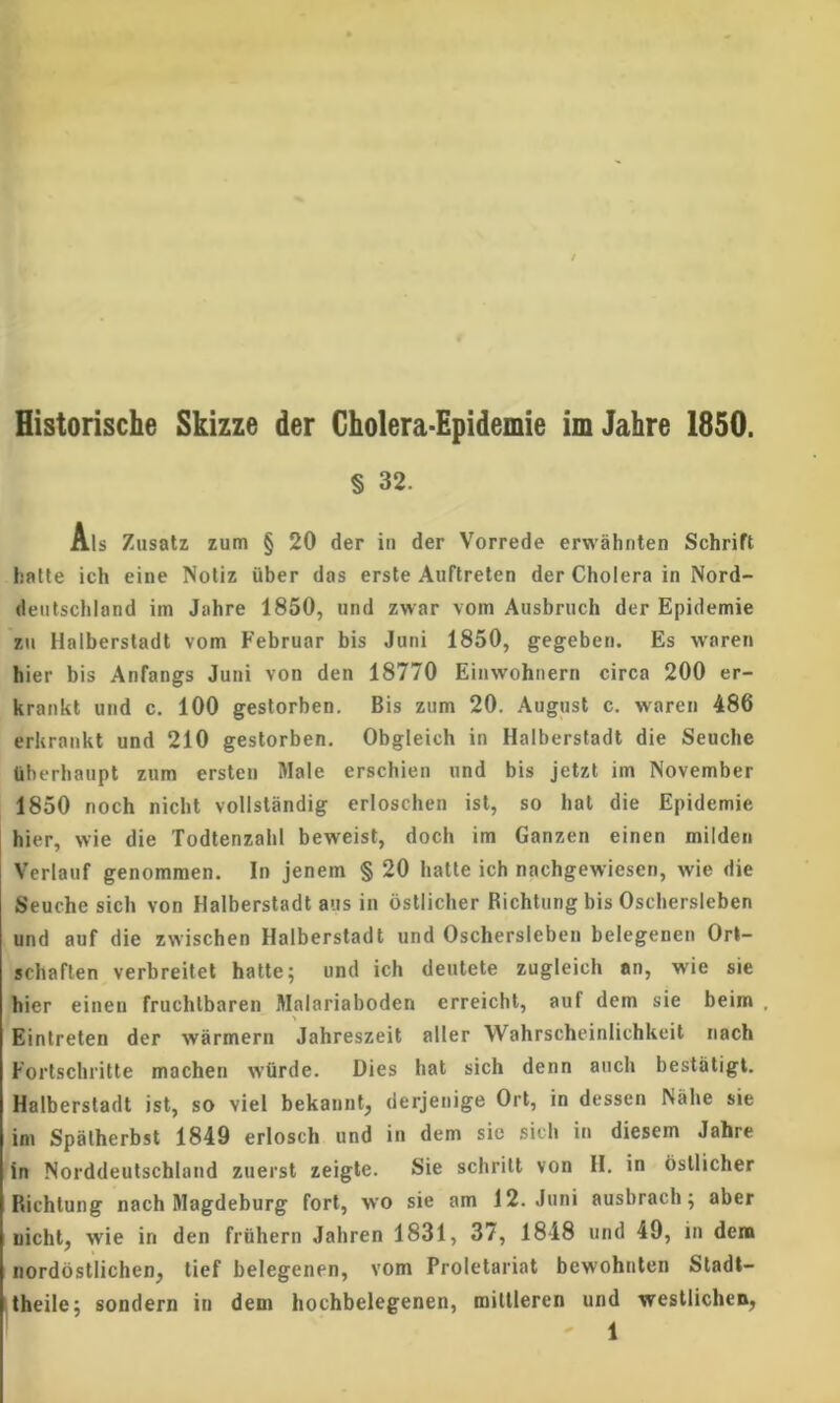 Historische Skizze der Cholera-Epidemie imJahre 1850. § 32. Ais Zusatz zum § 20 der in der Vorrede erwahnten Schrift hatle ich eine Notiz iiber das erste Auftreten der Cholera in Nord- dentschland im Jahre 1850, und zwar vom Ausbruch der Epidemie zn Halberstadt vom Februar bis Juni 1850, gegeben. Es waren hier bis Anfangs Juni von den 18770 Einwohnern circa 200 er- krankt und c. 100 gestorben. Bis zum 20. August c. w'aren 486 erkrankt und 210 gestorben. Obgleich in Halberstadt die Seuche liberhaupt zum ersten Male erschien und bis jetzt im November 1850 noch nicht volistandig erloschen ist, so hat die Epidemie hier, wie die TodtenzahI beweist, doch im Ganzen einen milden Verlauf genommen. In jenem § 20 hatte ich nachgewiesen, wie die Seuche sich von Halberstadt aus in ostlicher Richtung bis Oschersleben und auf die zwischen Halberstadt und Oschersleben belegenen Orl- schaflen verhreitet hatte; und ich deutete zugleich an, wie sie hier einen fruchlbaren Malariaboden erreicht, auf dem sie beim . Eintreten der warmern Jahreszeit alter Wahrschcinlichkeit nach Fortschritte machen wQrde. Dies hat sich denn auch bestsitigl. Halberstadt ist, so viet bekannt, derjenige Ort, in dessen Nahe sie im Spalherbst 1849 erlosch und in dem sie sich in diesem Jahre in Norddeutschland zuerst zeigte. Sie schrilt von H. in ostlicher Richtung nach Magdeburg fort, wo sie am 12. Juni ausbrach; aber nicht, wie in den friihern Jahren 1831, 37, 1848 und 49, in dem nordostlichen, tief belegenen, vom Proletariat bewohnten Stadt- theile; sondern in dem liochbelegenen, mittleren und westlichen,