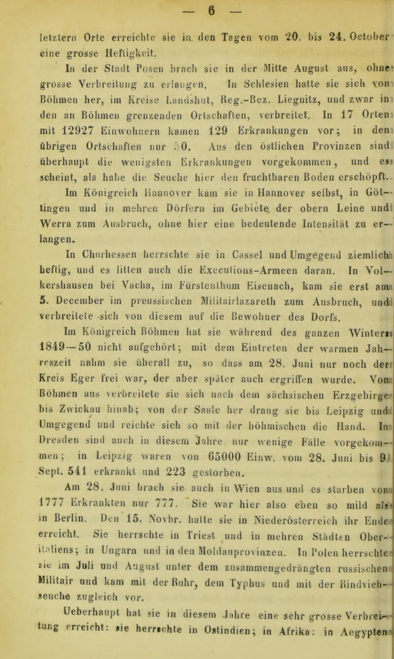 let7.tern Orte erreiclite sie in <Ien Tagen vom ‘20. bis 24. October* eiiie grosse Ilefligkuil. lii der Sladt 1’oseii brach sic in der Mitte Augusl ans, ohne: grosse Veibreilung zii eilaiigen. In Schlesien hafte sie sicli voni Bdbinen her, iin Kreise Landshut, lieg.-Bez. Liegnitz, iind zwar ini den an Bdiuneii greuzenden Orlscbaften, verbreilet. In 17 Orteni niit 12927 Einwobnern kainen 129 Erkraiikiingen vor; in dem ubrigen Ortsdiaflen nur .:0. Aus den ostlicben Provinzen sindl iiberbaupt die weiiigsten Eikrankiingen vorgekoniinen, iind es! scheiiit, ais habe die Seuclie hier den fruchtbaren Boden ersclidpft.. Im Konigreich iiannover kam sie in Hannover selbst, in Got— tingeu mid in meiiren Dorfeni iin Gebiete^ der obern Leine undl Werra zum Aiisbrucli, oiiiie hier eine bedeutende Intensilat zu er— iaugen. In Chtirhcssen herrschte sie in Cassel und Umgegeiul ziemlichh beftig, und es litlen auch die Execiilions-Armeen daran. In Vol— kershausen bei Vacha, iin Fursteiilhum Eiseiiach, kam sie crst amn 5. December iin preussischen Mililairlazareth zum Ausbruch, undi verbreilele -sich von diesem auf die Bewohner des Dorfs. Im Konigreich Bbhmeii liat sie wahrend des ganzen Winterii 1849 — 50 nicht aufgehort; mit dem Eintreten der \varmen Jah— reszeit nahm sie iiberall zu, so dass am 28. Juni nur noch detr Kreis Eger frei war, der aber sji^er auch ergrilTen wurde. Vonn Bohmen aus verbreilete sie sich nach dem siichsischen Erzgebirgef bis Zwickau liinab; von der Saale her drang sie bis Leipzig undii Gmgegcnd und reichte sich so mit der bohmischen dic Iland. Irm Dresden sind auch in diesem Jahre nur wenige Palle vorgekom-- inen; in Leipzig warcn von G5000 Einw. vom 28. Juni bis 91. Sept. 541 erkrankt und 223 gestorbeu. Am 28. Juni brach sie auch in Wien aus un<l es starben vom. 1777 Erkranktcn nur 777. 'Sie war hier also eben so mild nis' in Berlin. Den 15. Novbr. hatte sie in Niederosterreich ihr Eiide^ erreicht. Sie herrschte in Triest und in mehren .Sladten Ober-- ilaliens; in lingam und in den Moldauprovinzen. In Polen herrschte sie im Juli und Augnst unter dem zusammengedrangtcn russischen Militair und kam mit der Rubr, dem Typhus und init der Hiridvieb-- seiiche zugleich vor. Uebeihaupt hat sie in diesem Jahre eine sehr grosse Verbreb-.- lUDg erreicht: tie herrschte in Ostindien; in Afrika: in Aegyptem