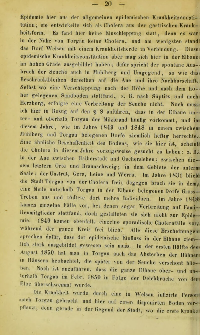 Epidemie hier ous der allgemeinen epidemisclien Kraiiklieitsconsti- tution^ sie enlwickelte sich ais Cholera aus der gastrischen Krank- heitsform. Es faiid hier keiiie Einschleppung slall, denn es war in der Nahe voii Torgaii keiiie Cholera, imd am wenigsten standi das Dorf Welsaii mit eiiiem Krankheitshcrde in Verhindung. Diese epidemische Krankhcitsconstitiilion aber mag sich hier in derElbaue im hohen Giade aiisgebildet hahen ; dafiir spricht der sponlane Aus-- hruch der Seuche atich in Miihlberg und Umgegend , so wie dass Beschrankthleiben derselben auf die Aue und ihrc Nachbarschaft.. Selhst wo ei!ic Verschleppimg nach der Hohe und nach dem ho— her gelegenen Sandboden slallfand, z. B. nach Suptitz und nach. Herzberg, erfolgle cine Verbreitung der Seuche nicht, Noch musss ich hier in Beziig auf den § 8 aufiihreu, dass in der Elbaue un— ter- und oberhalb Torgau der Milzbrand hauPig vorkommt, und inn diesem Jahre, wie im Jahre 1849 und 1848 in einem zwischenn itliihlberg und Torgau belegenen Dorfe ziemlich heftig herrschte.'. Eine ahniiche BeschalTenheit des Bodens, ^Yie sie hier ist, scheinll die Cholera in diesem Jahre vorzugsweise gesucht zu habon: z. B... in der Aue zwischcn Halherstadt und Oschersleben ^ zwischen die-- sem letztern Orte und Braunschweig; in dem Gebiete der unterm Saale; der Unstrut, Gera, Leine und Werra. Im Jahre 1831 bliebb die Stadt Torgau von der Cholera frei; dagegen brach sie in dem,i. eiiie Bleile uiilerhalb Torgau in der Elbaue belegenen Dorfe Gross— freben aus und lodtele dort mehre ludividuen. Im Jahre 1848' kamen einzelne Ealle vor, bei deiien sogar Verbreitung auf Fami— lienmilglieder statlfand, doch geslalleten sie sich nicht zur Epide- mie. 1849 kamen cbenfalis einzelne sporadische Cholerafalle vor/i wiihrejid der ganze Kreis frei blieb. Alie diese Erscheinungein sprcrhen dafur, dass der epidemische Rinnuss in der Elbaue ziem— lich stark ausgcbildet gcwesen sein muss. In der ersten Halfte de?- Augiist 1850 hat man in Torgau auch das Absterben der Hiihner in Hausern beobachtet, die spater von der Seuche verschont blic- ben. Noch ist anzufiihreu, dass die ganze Elbaue ober- und un- terhalb Torgau im Febr. 1850 in Folge der Deichbruche von dei Elbe iiberschvvemmt wurde. Die Krankheit wurde dureh eine in Welsan infizirte Persoi 'uaeh Torgau gebrachi und hier auf einen disponirten Boden ver- ptlanzl, denn gerade in der Gegend der Stadt, wo die erste Kranki