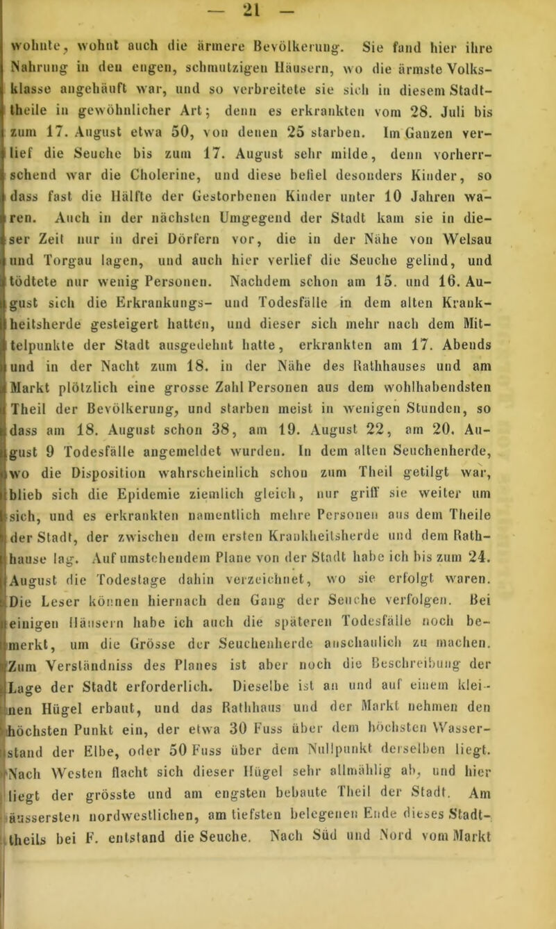 wohiito, wohul auch (iie iinnere Bevolkenuig. Sie fand hier ihre Nahriing in deii engeii, schimitzigen Ilaiisern, \vo die armsle Volks- klasse angehauft war, iind so verbreitete sie sicli iii dieseni Stadl- Iheile in gewohnlicher Art; deiin es erkrankten vom 28. Juli bis zum 17. Augiist etwa 50, von deiien 25 starben. Im Gunzen ver- lief die Seuche bis zum 17. Augiist sebr niilde, denn vorherr- schend war die Cholerine, und diese beliel desonders Kinder, so dass fast die Ilalfle der Gestorbenen Kinder unter 10 Jahren wa- ren. Audi in der nachstcn Unigegend der Stadt kain sie in die- ser ZeiI nur in drei Dorlern vor, die in der Niihe von Welsau nnd Torgau lagen, und auch hier verlief die Seuche gelind, und tbdtete nur wenig Personen. Nachdem schon am 15. und 16. Au- gust sicli die Erkrankungs- und Todesfiille in dem alten Krank- heitsherde gesteigert hatten, und diescr sicli mehr nach dem Mit- telpunkte der Stadt ausgedehnt hatte, erkrankten am 17. Abends und in der Nacht zum 18. in der Niitie des Ualhhauses und am Markt plotzlich eine grosse Zalil Personen aus dem wohlhabendsten Theil der Bevblkerung, und starben ineist in -Nvenigen Stunden, so dass am 18. August schon 38, am 19. August 22, am 20, Au- Igust 9 Todesfalle angemeldet wurilcn. In dem alten Seuchenherde, wo die Disposition wahrscheiniich schon zum Theil getilgt war, blieb sich die Epidemie zienilich gleicli, nur grilT sie weiter um sich, und es erkrankten namenllich mehre Personen aus dem Tlieile der Stadt, der zvvisclien dem ersten Kraukheilsherde und dem Bath- hause lag. Auf umstchendem Plane von der Stadt habe ich bis zum 24. August die Todeslage daliiii verzeiclinet, wo sie erfolgt waren. Die Leser k6i;nen hiernach deii Gang der Seuche verfolgen, Bei eiuigen llansern habe ich auch die spateren lodesfallc nocli be- merkt, um die Grosse der Seuchenherde anschaulicb zu machen. Zum Verslandniss des Planes ist aber noch die Cescbrcibung der Lage der Stadt erforderlich. Dieselbe isl an und auf einem klei- nen Hiigel erbaut, und das Rathliaus und der Markt nehmen den ihbciisten Punkt ein, der etwa 30 Fuss iiber dem hdcbsten Wasser- sland der Elbe, oder 50 Fuss iiber dem Nulipnnkt deiselben liegt. 'Nach Wcsten flacht sich dieser Hiigel sebr allmalilig ab, und hier liegt der grosste und am engsten bebante Tbcil der Stadt. Am aussersten iiordwestlichen, am tiefsten belcgeneii Ende dieses Stadt- iitheils bei F. eiilstand die Seuche. Nach Siid und Nord vom Markt