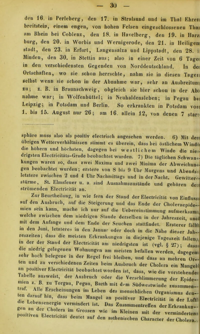 3() dcii 16. in Perleberg, den 17. in Slralsund nnd im Tlial Ehren brcitstein, einem engen, von hohen Felsen eingescbiossenen Tba,i am Hliein bei Coblenz, den 18. in Havelberg, den 19. in Harz/ burg, den 20. in Worbis und VVernigerode, den 21. in Heiligenii stadt, den 23. in Erfiirt, Langeiisalza und Lippstadt, den 28. ii Minden, den 30. in Stetlin aus; also in einer Zeit von 6 Taget in den verschiedenslen Gegenden von Norddeulschland. In de^ Ortschaften, wo sie scbon lierrscbte, nabm sie in diesen Tageii selbsl M'enn sie schon in der Abnahme war, sehr an Ausbreitunsj zu; z. B. in Braunscbweig, obgleich sie bier schon in der Aba nahme war; in Wolfenbultel; in Neuhaldensleben; in Pegau btt Leipzig; in Potsdam und Berlin. So erkrankten in Potsdam votfl 1. bis 15. Augusl nur 26; atn 16. allein 12, von denen 7 slarr- spbare muss also ais positiv electrisch angesehen werden. 6) Mit derij iibrigen W etterverhaltnissen stimmt es iiberein, dass bei ostlichein Windd^ die hohern und hochsten, dagegen bei westlichem Winde die nie- drigsten Electricitats-Grade beobachtet wurdeti. 7) Die taglichen Schwan<- kungen waren so, dass zwei Maxima und zwei Minima der Abweichun^- gen beobachtet wurden; erstere von 8 bis 9 Uhr Morgens und Abendss letztere zwischen 2 und 4 Ulir Nachmittags und in der Naclit. Gewitter-- stiirme, St. Elmsfeuer u. a. sind Ausnahmszustande und gehoren deii strbmenden Electricitat an. Zur Beurtheiliiug, in wie fern der Stand der Electricitat von Einllu.sf auf den Ausbruch, auf die Steigerung und das Ende der Choleraepide- mien sein kann, mache ich nur auf die Uebereinstimmung aufmerksam welche zwischen dem iiiedrigen Stande derselben in der Jahreszeit, unt mit dem Anfange und dem Ende der Seuchen stattfindet. Ersterer falli in den Juni, letzteres in den Januar oder doch in die Niihe dieser Jali- reszeiten; dass die ineisten Erkrankungen in diejenige Tageszeit fallen in der der Stand der Electricitat am niediigstcn ist (vgl. § 27)- dass die niedrig gelegenen Wohnungen am meisten befallen werden d’agegen sehr hoch belegene in der Regel frei bleiben, und dass an mehren Or- ten und zu verschiedenen Zeiten beim Ausbruch der Cholera ein Mangel an positiver Electricitat beobachtet worden ist, dass, wie die vorstehende labelle ausweist, der Ausbruch oder die Versohiimmerung der Epide- rr r Siidwestwinde zusammen- rat Alie Erscheinungen ini Leben des menschlichen Organismus deu- en darauf hin, dass beim Mangel an positiver Electricitat in der Luff ''■'‘I' “*• Zu»«n.me„lreiren derErkrankun- ?oLIve„ El.cJ v.nnmder.cn, iCilat deutet auf den astheniscbeii Cliaracter der Cholera. (